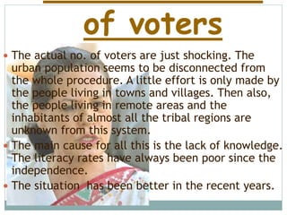 of voters
 The actual no. of voters are just shocking. The
urban population seems to be disconnected from
the whole procedure. A little effort is only made by
the people living in towns and villages. Then also,
the people living in remote areas and the
inhabitants of almost all the tribal regions are
unknown from this system.
 The main cause for all this is the lack of knowledge.
The literacy rates have always been poor since the
independence.
 The situation has been better in the recent years.
 