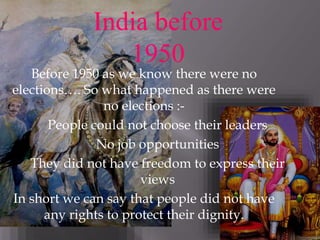 Before 1950 as we know there were no
elections…. So what happened as there were
no elections :-
People could not choose their leaders
No job opportunities
They did not have freedom to express their
views
In short we can say that people did not have
any rights to protect their dignity.
India before
1950
 