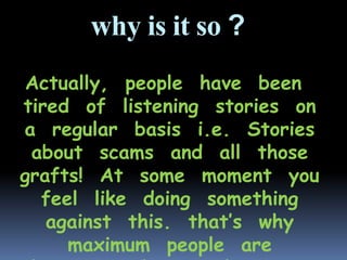 why is it so ?
Actually, people have been
tired of listening stories on
a regular basis i.e. Stories
about scams and all those
grafts! At some moment you
feel like doing something
against this. that’s why
maximum people are
 