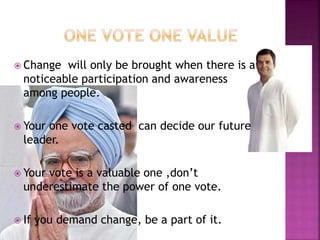  Change will only be brought when there is a
noticeable participation and awareness
among people.
 Your one vote casted can decide our future
leader.
 Your vote is a valuable one ,don’t
underestimate the power of one vote.
 If you demand change, be a part of it.
 