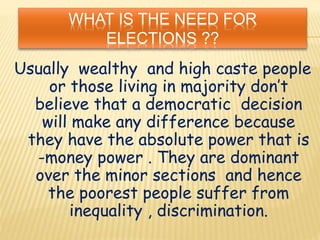 WHAT IS THE NEED FOR
ELECTIONS ??
Usually wealthy and high caste people
or those living in majority don’t
believe that a democratic decision
will make any difference because
they have the absolute power that is
-money power . They are dominant
over the minor sections and hence
the poorest people suffer from
inequality , discrimination.
 