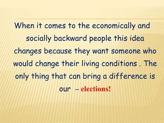 When it comes to the economically and
socially backward people this idea
changes because they want someone who
would change their living conditions . The
only thing that can bring a difference is
our – elections!
 