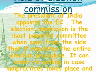 Role of election
commission
The president of India
appoints the EC . The
election commission is the
most powerful committee
when seen from the side
that it regulates the entire
election procedure. It can
order re-polling in case
malpractices takes place and
 