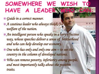 Guide in a correct manner.
A cautious leader who always thinks for the
welfare of the nation.
An intelligent person who speaks in a very effective
way, whose speeches deliver a sense of brotherhood
and who can help develop our economy.
One who has only and only one aim – to see the
country in the column of developed nations.
Who can remove poverty, inferiority among people,
and most importantly talks about the positive
traits.
SOMEWHERE WE WISH TO
HAVE A LEADER WHO CAN:
 