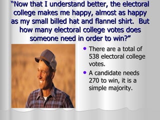 “ Now that I understand better, the electoral college makes me happy, almost as happy as my small billed hat and flannel shirt.  But how many electoral college votes does someone need in order to win?” There are a total of 538 electoral college votes. A candidate needs 270 to win, it is a simple majority. 