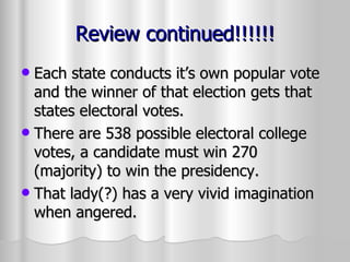 Review continued!!!!!! Each state conducts it’s own popular vote and the winner of that election gets that states electoral votes. There are 538 possible electoral college votes, a candidate must win 270 (majority) to win the presidency. That lady(?) has a very vivid imagination when angered. 