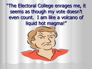 “ The Electoral College enrages me, it seems as though my vote doesn’t even count.  I am like a volcano of liquid hot magma!” 