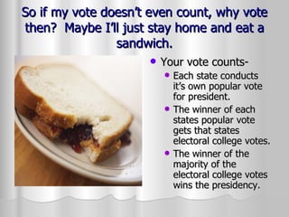 So if my vote doesn’t even count, why vote then?  Maybe I’ll just stay home and eat a sandwich. Your vote counts- Each state conducts it’s own popular vote for president. The winner of each states popular vote gets that states electoral college votes. The winner of the majority of the electoral college votes wins the presidency. 
