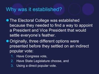 Why was it established?

 The Electoral College was established
  because they needed to find a way to appoint
  a President and Vice President that would
  settle everyone’s feather.
 Originally, three different options were
  presented before they settled on an indirect
  popular vote:
  1. Have Congress vote,
  2. Have State Legislature choose, and
  3. Using a direct popular vote.
 