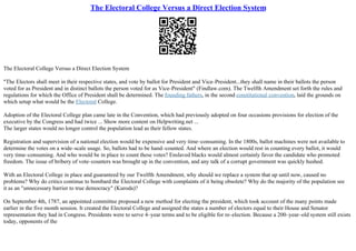 The Electoral College Versus a Direct Election System
The Electoral College Versus a Direct Election System
"The Electors shall meet in their respective states, and vote by ballot for President and Vice–President...they shall name in their ballots the person
voted for as President and in distinct ballots the person voted for as Vice–President" (Findlaw.com). The Twelfth Amendment set forth the rules and
regulations for which the Office of President shall be determined. The founding fathers, in the second constitutional convention, laid the grounds on
which setup what would be the Electoral College.
Adoption of the Electoral College plan came late in the Convention, which had previously adopted on four occasions provisions for election of the
executive by the Congress and had twice ... Show more content on Helpwriting.net ...
The larger states would no longer control the population lead as their fellow states.
Registration and supervision of a national election would be expensive and very time–consuming. In the 1800s, ballot machines were not available to
determine the votes on a wide–scale usage. So, ballots had to be hand–counted. And where an election would rest in counting every ballot, it would
very time–consuming. And who would be in place to count these votes? Enslaved blacks would almost certainly favor the candidate who promoted
freedom. The issue of bribery of vote–counters was brought up in the convention, and any talk of a corrupt government was quickly hushed.
With an Electoral College in place and guaranteed by our Twelfth Amendment, why should we replace a system that up until now, caused no
problems? Why do critics continue to bombard the Electoral College with complaints of it being obsolete? Why do the majority of the population see
it as an "unnecessary barrier to true democracy" (Kuroda)?
On September 4th, 1787, an appointed committee proposed a new method for electing the president, which took account of the many points made
earlier in the five month session. It created the Electoral College and assigned the states a number of electors equal to their House and Senator
representation they had in Congress. Presidents were to serve 4–year terms and to be eligible for re–election. Because a 200–year–old system still exists
today, opponents of the
 