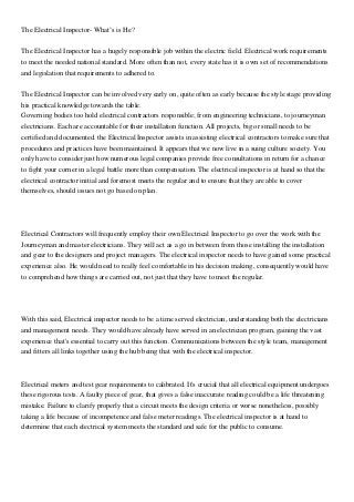 The Electrical Inspector- What’s is He?
The Electrical Inspector has a hugely responsible job within the electric field. Electrical work requirements
to meet the needed national standard. More often than not, every state has it is own set of recommendations
and legislation that requirements to adhered to.
The Electrical Inspector can be involved very early on, quite often as early because the style stage providing
his practical knowledge towards the table.
Governing bodies too hold electrical contractors responsible; from engineering technicians, to journeyman
electricians. Each are accountable for their installation function. All projects, big or small needs to be
certified and documented. the Electrical Inspector assists in assisting electrical contractors to make sure that
procedures and practices have been maintained. It appears that we now live in a suing culture society. You
only have to consider just how numerous legal companies provide free consultations in return for a chance
to fight your corner in a legal battle more than compensation. The electrical inspector is at hand so that the
electrical contractor initial and foremost meets the regular and to ensure that they are able to cover
themselves, should issues not go based on plan.
Electrical Contractors will frequently employ their own Electrical Inspector to go over the work with the
Journeyman and master electricians. They will act as a go in between from those installing the installation
and gear to the designers and project managers. The electrical inspector needs to have gained some practical
experience also. He would need to really feel comfortable in his decision making, consequently would have
to comprehend how things are carried out, not just that they have to meet the regular.
With this said, Electrical inspector needs to be a time served electrician, understanding both the electricians
and management needs. They would have already have served in an electrician program, gaining the vast
experience that's essential to carry out this function. Communications between the style team, management
and fitters all links together using the hub being that with the electrical inspector.
Electrical meters and test gear requirements to calibrated. It's crucial that all electrical equipment undergoes
these rigorous tests. A faulty piece of gear, that gives a false inaccurate reading could be a life threatening
mistake. Failure to clarify properly that a circuit meets the design criteria or worse nonetheless, possibly
taking a life because of incompetence and false meter readings. The electrical inspector is at hand to
determine that each electrical system meets the standard and safe for the public to consume.
 