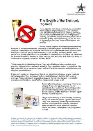 Freedom Cigarettes
                                                                                                   http://www.freedomcigarettes.com




                                                  The Growth of the Electronic
                                                  Cigarette
                                                  The e-cigarette market is a comparatively new market
                                                  that focuses on long term tobacco users who really
                                                  want a healthier option to tobacco smoking. Whilst you
                                                  will discover major health factors for quitting tobacco
                                                  smoking, you can find also several other, really critical
                                                  factors for quitting tobacco smoking, just like the price
                                                  of cigarettes plus the peer pressure from friends and
                                                  relatives.

                                      Despite several negative aspects to cigarette smoking,
hundreds of thousands still smoke largely due to the cravings and also the enjoyment of
smoking. Lots of individuals who have tried to quit smoking cigarettes will tell you that these
cravings don't vanish quickly when attempting to quit smoking and sadly prevent many
people from quitting. For many, tobacco smoking is comforting and relaxing at the same time
as providing a feeling of assurance. When having a drink with pals, what do you do with your
smoking arm in the event you aren't smoking with it?


That's where electric cigarettes come in. They will fulfil all the smokers’ desires whilst
providing little risk to your health and wellbeing. They have been created to ensure that they
look really alike; some pretty much exact replicas of a regular cigarette, and taste extremely
alike to a normal cigarette.

E-cigs don't contain any tobacco and thus do not place the implications on your health as
normal cigarettes. They do however include nicotine to ensure that they fulfil smokers
cravings. This nonetheless is an addictive drug and therefore the dangers of an electric
cigarette were likened to a cup of coffee - not extremely unsafe at all!

                                                      Smoking bars have begun popping up in towns and
                                                      villages. The smoking pubs provide electric
                                                      cigarettes to their customers. As electric cigarettes
                                                      do not contain tobacco, these are not included in
                                                      the tobacco ban and for that reason could be legally
                                                      smoked in public locations.

                                                      They function similarly to humidifiers by converting
                                                      the e-juice fluid in the electric cigarette into vapour
                                                      using heat. Essentially, electric cigarette smokers
                                                      inhale a nicotine flavoured mist and seeing that
                                                      there isn't tobacco inside, there isn't tar which
                                                      makes the harmful carcinogens tobacco cigarettes
                                                      contain.




Freedom Cigarettes do not contain any tar or tobacco. Freedoms are not a medical device and Free Brands Limited makes
no claims that our products help to quit smoking. Freedoms are intended for use by existing smokers aged 18 or over as a n
alternative to tobacco cigarettes. They are not to be used by children, pregnant or breast feeding women or persons in ill
health. Do not use if you are allergic to any of the ingredients in Freedoms. Freedoms contain nicotine which is an addictive
drug. If unsure of use, please consult your doctor.
 