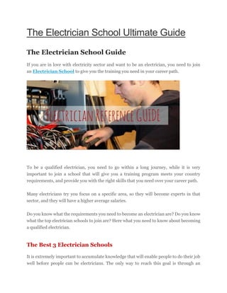 The Electrician School Ultimate Guide
The Electrician School Guide
If you are in love with electricity sector and want to be an electrician, you need to join
an Electrician School to give you the training you need in your career path.
To be a qualified electrician, you need to go within a long journey, while it is very
important to join a school that will give you a training program meets your country
requirements, and provide you with the right skills that you need over your career path.
Many electricians try you focus on a specific area, so they will become experts in that
sector, and they will have a higher average salaries.
Do you know what the requirements you need to become an electrician are? Do you know
what the top electrician schools to join are? Here what you need to know about becoming
a qualified electrician.
The Best 3 Electrician Schools
It is extremely important to accumulate knowledge that will enable people to do their job
well before people can be electricians. The only way to reach this goal is through an
 