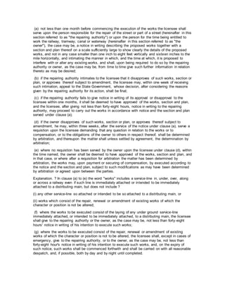 (a) not less than one month before commencing the execution of the works the licensee shall
serve upon the person responsible for the repair of the street or part of a street (hereinafter in this
section referred to as "the repairing authority") or upon the person for the time being entitled to
work the railway, tramway, canal or waterway (hereinafter in this section referred to as "the
owner"), the case may be, a notice in writing describing the proposed works together with a
section and plan thereof on a scale sufficiently large to show clearly the details of the proposed
works, and not in any case smaller than one inch to eight feet vertically and sixteen inches to the
mile horizontally, and intimating the manner in which, and the time at which, it is proposed to
interfere with or alter any existing works, and shall, upon being required to do so by the repairing
authority or owner, as the case may be, from time to time give such further information in relation
thereto as may be desired;
(b) if the repairing authority intimates to the licensee that it disapproves of such works, section or
plan, or approves thereof subject to amendment, the licensee may, within one week of receiving
such intimation, appeal to the State Government, whose decision, after considering the reasons
given by the repairing authority for its action, shall be final;
(c) if the repairing authority fails to give notice in writing of its approval or disapproval to the
licensee within one months, it shall be deemed to have approved of the works, section and plan,
and the licensee, after giving not less than forty-eight hours, notice in writing to the repairing
authority, may proceed to carry out the works in accordance with notice and the section and plan
served under clause (a);
(d) if the owner disapproves of such works, section or plan, or approves thereof subject to
amendment, he may, within three weeks, after the service of the notice under clause (a), serve a
requistion upon the licensee demanding that any question in relation to the works or to
compensation, or to the obligations of the owner to others in respect thereof, shall be determined
by arbitration, and thereupon the matter shall unless settled by agreement, the determination by
arbitration;
(e) where no requistion has been served by the owner upon the licensee under clause (d), within
the time named, the owner shall be deemed to have approved of the works, section and plan, and
in that case, or where after a requisition for arbitration the matter has been determined by
arbitration, the works may, upon payment or securing of compensation, by executed according to
the notice and the section and plan, subject to such modifications as may have been determined
by arbitration or agreed upon between the parties.
Explanation. ? In clause (a) to (e) the word "works" includes a service-line in, under, over, along
or across a railway even if such line is immediately attached or intended to be immediately
attached to a distributing main, but does not include ?
(i) any other service-line so attached or intended to be so attached to a distributing main, or
(ii) works which consist of the repair, renewal or amendment of existing works of which the
character or position is not be altered;
(f) where the works to be executed consist of the laying of any under ground service-line
immediately attached, or intended to be immediately attached, to a distributing main, the licensee
shall give to the repairing authority or the owner, as the case may be, not less than forty-eight
hours' notice in writing of his intention to execute such works;
(g) where the works to be executed consist of the repair, renewal or amendment of existing
works of which the character or position is not to be altered, the licensee shall, except in cases of
emergency, give to the repairing authority, or to the owner, as the case may be, not less than
forty-eight hour's notice in writing of his intention to execute such works, and, on the expiry of
such notice, such works shall be commenced forthwith and shall be carried on with all reasonable
despatch, and, if possible, both by day and by night until completed.
 