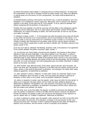 (2) Where the licensee makes default in complying with any of these provisions, he shall make
full compensation for any loss or damage incurred by reason thereof, and, where any difference
or dispute arises as to the amount of such compensation, the matter shall be determined by
arbitration.
(3) Notwithstanding anything in this section, the licensee may, in case of emergency due to the
breakdown of an underground electric supply-line, after giving notice in writing to the repairing
authority or the owner, as the case may be, of his intention to do so, place an overhead line
without complying with the provisions of sub-section (1):
Provided that such overhead line shall be used only until the defect in the underground electric
supply-line can be made good, and in no case (unless with the written consent of the State
Government) for a period exceeding six weeks, and shall be removed as soon as may be after
such defect is removed.
14. Alteration of pipes or wires. ? (1) Any licensee may alter the position of any pipe (not forming,
in case where the licensee is not a local authority, part of a local authority's main sewer), or of
any wire under or over any place which he is authorised to open or break up, if such pipe or wire
is likely to interfere with the exercise of his powers under this Act; and any person may alter
position of any electric supply-lines or works are likely to interfere with the lawful exercise of any
powers vested in him.
(2) In any such case as aforesaid the following provisions shall, in the absence of an agreement
to the contrary between the parties concerned, apply, namely: ?
(a) not less than one month before commencing any alteration, the licensee or other person
desiring to make the same (hereinafter in this section referred to as "the owner"), a notice in
writing, describing the proposed alteration, together with a section and plan thereof on a scale
sufficiently large to show clearly the details of the proposed works, and not in any case smaller
than one inch to eight feet vertically and sixteen inches to the mile horizontally, and intimating the
time when it is to be commenced, and shall subsequently give such further information in relation
thereto as the owner may desire;
(b) within fourteen days after the service of the notice, section and plan upon the owner, the
owner may serve upon the operator a requisition to the effect that any question arising upon the
notice, section or plan shall be determined by arbitration, and thereupon the matter shall, unless
settled by agreement, be determined by arbitration;
(c) every arbitrator to whom a reference is made under clause, (b), shall have regard to any
duties or obligations which the owner is under, and may require the operator to execute an
temporary or other works so as to avoid, as far as possible, interference therewith;
(d) where no requisition is served upon the operator under clause (b) within the time named, or
where such a requistion has been served and the matter has been settled by agreement or
determined by arbitration, the alteration may, upon payment or securing of any compensation
accepted or determined by arbitration, be executed in accordance with the notice, section and
plan and subject upon between the parties;
(e) the owner may, at any time before the operator is entitled to commence the alteration, serve
upon the operator a statement in writing to the effect that he desires to execute the alteration
himself and requires the operator to give such security for the repayment of any expenses an
may be agreed upon or, in default of agreement, determined by arbitration;
(f) where a statement is served upon the operator under clause (e), he shall, not less than forty-
eight hours before the execution of the alteration is required to be commenced, furnish such
security and serve upon the owner a notice in writing intimating the time when the alteration is
required to be commence, and the manner in which it is required by the operator;
 