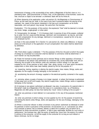 transmission of energy or the accessibility of any works a Magistrate of the first class or, in a
presidency-town [the Commissioner of Police, may, on the application of the licensee, cause the
tree, structure or object to be removed or otherwise dealt with as he thinks fit.
(4) When disposing of an application under sub-section (3), the Magistrate or Commissioner of
Police, as the case may be, shall, in the case of any tree in existence before the placing of the
overhead line, award to the person interested in the tree such compensation as he thinks
reasonable, and such person may recover the same from the licensee.
Explanation. ? For the purposes of this section, the expression "tree" shall be deemed to include
any shrub, hedge, jungle-growth or other plant.
19. Compensation for damage. ? (1) A licensee shall, in exercise of any of the powers conferred
by or under this Act, cause as little damage, detriment and inconvenience as may be, and shall
make full compensation for any damage, detriment or inconvenience caused by him or by any
one employed by him.
(2) Save in the case provided for in Section 12, sub-section (3), where any difference or dispute
arises as to the amount or the application of such compensation the matter shall be determined
by arbitration.
Supply
19A. Point where supply is delivered. ? For the purposes of this Act, the point at which the supply
of energy by a licensee to a consumer shall be deemed to commence shall be determined in
such manner as may be prescribed.
20. Power for licensee to enter premises and to remove fittings or other apparatus of licensee. ?
(1) A licensee or any person duly authorised by a licensee may, at any reasonable time, and on
informing the occupier of his intention, enter any premises to which energy is or has been
supplied by him, of any premise or land, under, over, along, across, in or upon which the electric
supply-lines or other works have been lawfully placed by him for the purpose of ?
(a) inspecting, testing, repairing or altering the electric supply, lines meters, fittings, works and
apparatus for the supply of energy belonging to the licensee; or
(b) ascertaining the amount of energy supplied or the electrical quantity contained in the supply;
or
(c) removing where a supply of energy is no longer required, or where the licensee is authorised
to take away and cut off such supply, any electric supply-lines, meters fittings, works or apparatus
belonging to the licensee.
(2) A licensee or any person authorised as aforesaid may also, in pursuance of a special order in
this behalf made by a Magistrate of the first class or in a presidency-town, by a Presidency
Magistrate and after giving not less than twenty-four hours' notice in writing to the occupier ?
(a) enter any premises or land referred to in sub-section (1) for any of the purposes mentioned
therein:
(b) enter any premises to which energy is to be supplied by him, for the purpose of examining
and testing the electric wires fittings, works and apparatus for the use of energy, belonging to the
consumer.
(3) Where a consumer refuses to allow a licensee or any person authorised as aforesaid to enter
his premises or land in pursuance of the provisions of sub-section (1), or, sub-section (2), when
such licensee or person has so entered, refuses to allow him to perform any act which he is
authorised by those sub-sections to perform, or fails to give reasonable facilities for such entry or
performance, the licensee may, after the expiry of twenty-four hours from the service of a notice
in writing on the consumer, cut off the supply to the consumer for so long as such refusal or
failure continues, but for no longer.
 
