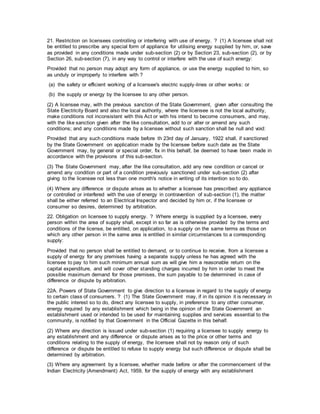 21. Restriction on licensees controlling or interfering with use of energy. ? (1) A licensee shall not
be entitled to prescribe any special form of appliance for utilising energy supplied by him, or, save
as provided in any conditions made under sub-section (2) or by Section 23, sub-section (2), or by
Section 26, sub-section (7), in any way to control or interfere with the use of such energy:
Provided that no person may adopt any form of appliance, or use the energy supplied to him, so
as unduly or improperly to interfere with ?
(a) the safety or efficient working of a licensee's electric supply-lines or other works: or
(b) the supply or energy by the licensee to any other person.
(2) A licensee may, with the previous sanction of the State Government, given after consulting the
State Electricity Board and also the local authority, where the licensee is not the local authority,
make conditions not inconsistent with this Act or with his intend to become consumers, and may,
with the like sanction given after the like consultation, add to or alter or amend any such
conditions; and any conditions made by a licensee without such sanction shall be null and void:
Provided that any such conditions made before th 23rd day of January, 1922 shall, if sanctioned
by the State Government on application made by the licensee before such date as the State
Government may, by general or special order, fix in this behalf, be deemed to have been made in
accordance with the provisions of this sub-section.
(3) The State Government may, after the like consultation, add any new condition or cancel or
amend any condition or part of a condition previously sanctioned under sub-section (2) after
giving to the licensee not less than one month's notice in writing of its intention so to do.
(4) Where any difference or dispute arises as to whether a licensee has prescribed any appliance
or controlled or interfered with the use of energy in contravention of sub-section (1), the matter
shall be either referred to an Electrical Inspector and decided by him or, if the licensee or
consumer so desires, determined by arbitration.
22. Obligation on licensee to supply energy. ? Where energy is supplied by a licensee, every
person within the area of supply shall, except in so far as is otherwise provided by the terms and
conditions of the license, be entitled, on application, to a supply on the same terms as those on
which any other person in the same area is entitled in similar circumstances to a corresponding
supply:
Provided that no person shall be entitled to demand, or to continue to receive, from a licensee a
supply of energy for any premises having a separate supply unless he has agreed with the
licensee to pay to him such minimum annual sum as will give him a reasonable return on the
capital expenditure, and will cover other standing charges incurred by him in order to meet the
possible maximum demand for those premises, the sum payable to be determined in case of
difference or dispute by arbitration.
22A. Powers of State Government to give direction to a licensee in regard to the supply of energy
to certain class of consumers. ? (1) The State Government may, if in its opinion it is necessary in
the public interest so to do, direct any licensee to supply, in preference to any other consumer,
energy required by any establishment which being in the opinion of the State Government an
establishment used or intended to be used for maintaining supplies and services essential to the
community, is notified by that Government in the Official Gazette in this behalf.
(2) Where any direction is issued under sub-section (1) requiring a licensee to supply energy to
any establishment and any difference or dispute arises as to the price or other terms and
conditions relating to the supply of energy, the licensee shall not by reason only of such
difference or dispute be entitled to refuse to supply energy but such difference or dispute shall be
determined by arbitration.
(3) Where any agreement by a licensee, whether made before or after the commencement of the
Indian Electricity (Amendment) Act, 1959, for the supply of energy with any establishment
 
