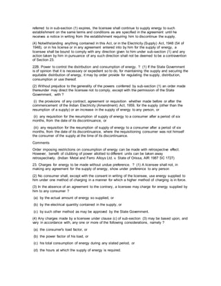 referred to in sub-section (1) expires, the licensee shall continue to supply energy to such
establishment on the same terms and conditions as are specified in the agreement until he
receives a notice in writing from the establishment requiring him to discontinue the supply.
(4) Notwithstanding anything contained in this Act, or in the Electricity (Supply) Act, 1948 (54 of
1948), or in his license or in any agreement entered into by him for the supply of energy, a
licensee shall be bound to comply with any direction given to him under sub-section (1) and any
action taken by him in pursuance of any such direction shall not be deemed to be a contravention
of Section 23.
22B. Power to control the distribution and consumption of energy. ? (1) If the State Government
is of opinion that it is necessary or expedient so to do, for maintaining the supply and securing the
equitable distribution of energy, it may by order provide for regulating the supply, distribution,
consumption or use thereof.
(2) Without prejudice to the generality of the powers conferred by sub-section (1) an order made
thereunder may direct the licensee not to comply, except with the permission of the State
Government, with ?
(i) the provisions of any contract, agreement or requisition whether made before or after the
commencement of the Indian Electricity (Amendment) Act, 1959, for the supply (other than the
resumption of a supply) or an increase in the supply of energy to any person, or
(ii) any requisition for the resumption of supply of energy to a consumer after a period of six
months, from the date of its discontinuance, or
(iii) any requisition for the resumption of supply of energy to a consumer after a period of six
months, from the date of its discontinuance, where the requisitioning consumer was not himself
the consumer of the supply at the time of its discontinuance.
Comments
Order imposing restrictions on consumption of energy can be made with retrospective effect.
However, benefit of clubbing of power allotted to different units can be taken away
retrospectively. (Indian Metal and Ferro Alloys Ltd. v. State of Orissa, AIR 1987 SC 1727)
23. Charges for energy to be made without undue preference. ? (1) A licensee shall not, in
making any agreement for the supply of energy, show under preference to any person
(2) No consumer shall, except with the consent in writing of the licensee, use energy supplied to
him under one method of charging in a manner for which a higher method of charging is in force.
(3) In the absence of an agreement to the contrary, a licensee may charge for energy supplied by
him to any consumer ?
(a) by the actual amount of energy so supplied, or
(b) by the electrical quantity contained in the supply, or
(c) by such other method as may be approved by the State Government.
(4) Any charges made by a licensee under clause (c) of sub-section (3) may be based upon, and
vary in accordance with, any one or more of the following considerations, namely ?
(a) the consumer's load factor, or
(b) the power factor of his load, or
(c) his total consumption of energy during any stated period, or
(d) the hours at which the supply of energy is required.
 