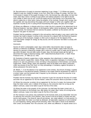 24. Discontinuance of supply to consumer neglecting to pay charge. ? (1) Where any person
neglects to pay any charge for energy or any sum, other than a charge for energy, due from him
to a licensee in respect of the supply of energy to him, the licensee may, after giving not less than
seven clear days' notice in writing to such person and without prejudice to his right to recover
such charge or other sum by suit, cut off the supply and for that purpose cut or disconnect any
electric supply-line or other works, being the property of the licensee, through which energy may
be supplied, and may discontinue the supply until such charger or other sum, together with any
expenses incurred by him in cutting off and reconnecting the supply, are paid, but no longer.
(2) Where any difference or dispute which by or under this Act is required to be determined by an
Electrical Inspector, has been referred to the Inspector before notice as aforesaid has been given
by the licensee, the licensee shall not exercise the powers conferred by this section until the
Inspector has given his decision:
Provided that the prohibition contained in this sub-section shall not apply in any case in which the
licensee has made a request in writing to the consumer for a deposit with the Electrical Inspector
of the amount of the licensee's charges or other sums in dispute or for the deposit of the
licensee's further charges for energy as they accrue, and the consumer has failed to comply with
such request.
Comments
Section 24 which contemplates seven days notice before disconnection does not apply to
demand on detection of pilferage. It would apply to a case of regular supply made and prior
demand for payment of electricity charges with a notice of a seven days to made and for failure to
pay within the given time and after expiry of seven days, the licensee would get the right to
disconnect the supply of electrical energy. (M.P. State Electricity Board & Ors. v. Harsh Wood
Products & Anr., JT 1996 (5) S.C. 434)
25. Exemption of electric supply-lines or other apparatus from attachment in certain cases. ?
Where any electric supply-lines, meters, fittings, works or apparatus belonging to a licensee are
placed in or upon any premises or land, not being in the possession of the licensee, such electric
supply-lines, meters, fittings, works and apparatus shall not be liable to be taken in execution
under any process of any Civil Court or in any proceedings in insolvency against the person in
whose possession the same may be.
26. Meters. ? (1) In the absence of an agreement to the contrary, the amount of energy supplied
to a consumer or the electrical quantity contained in the supply shall be ascertained by means of
a correct meter, and the licensee shall, if required by the consumer, cause the consumer to be
supplied with such a meter:
Provided that the licensee may require the consumer to give him security for the price of a meter
and enter into an agreement for the hire thereof, unless the consumer elects to purchase a meter.
(2) Where the consumer so enters into an agreement for the hire of a meter, the licensee shall
keep the meter correct, and, in default of his doing so, the consumer shall, for so long as the
default continues, cease to be liable to pay for the hire of the meter.
(3) Where the meter is the property of the consumer, he shall keep the meter correct and, in
default of his doing so, the licensee may, after giving him seven days' notice, for so long as the
default continues, cease to be liable to pay for the hire of the meter.
(4) The licensee or any person duly authorised by the licensee shall, at any reasonable time and
on informing the consumer of his intention. have access to and be at liberty to inspect and test,
and for that purpose, if he thinks fit, take off and remove, any meter referred to in sub-section (1);
and, except where the meter is so hired as aforesaid, all reasonable expenses of, and incidental
to, such inspecting, testing, taking off and removing shall, if the meter is found to be otherwise
than correct, be recovered from the consumer; and, where any difference or dispute arises as to
 