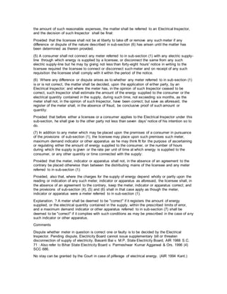 the amount of such reasonable expenses, the matter shall be referred to an Electrical Inspector,
and the decision of such Inspector shall be final:
Provided that the licensee shall not be at liberty to take off or remove any such meter if any
difference or dispute of the nature described in sub-section (6) has arisen until the matter has
been determined as therein provided.
(5) A consumer shall not connect any meter referred to in sub-section (1) with any electric supply-
line through which energy is supplied by a licensee, or disconnect the same from any such
electric supply-line but he may by giving not less than forty-eight hours' notice in writing to the
licensee required the licensee to connect or disconnect such meter and on receipt of any such
requisition the licensee shall comply with it within the period of the notice.
(6) Where any difference or dispute arises as to whether any meter referred to in sub-section (1)
is or is not correct, the matter shall be decided, upon the application of either party, by an
Electrical Inspector; and where the meter has, in the opinion of such Inspector ceased to be
correct, such Inspector shall estimate the amount of the energy supplied to the consumer or the
electrical quantity contained in the supply, during such time, not exceeding six months, as the
meter shall not, in the opinion of such Inspector, have been correct; but save as aforesaid, the
register of the meter shall, in the absence of fraud, be conclusive proof of such amount or
quantity:
Provided that before either a licensee or a consumer applies to the Electrical Inspector under this
sub-section, he shall give to the other party not less than seven days' notice of his intention so to
do.
(7) In addition to any meter which may be placed upon the premises of a consumer in pursuance
of the provisions of sub-section (1), the licensee may place upon such premises such meter,
maximum demand indicator or other apparatus as he may think fit for the purpose of ascertaining
or regulating either the amount of energy supplied to the consumer, or the number of hours
during which the supply is given or the rate per unit of time at which energy is supplied to the
consumer, or any other quantity or time connected with the supply:
Provided that the meter, indicator or apparatus shall not, in the absence of an agreement to the
contrary be placed otherwise than between the distributing mains of the licensee and any meter
referred to in sub-section (1):
Provided, also that, where the charges for the supply of energy depend wholly or partly upon the
reading or indication of any such meter, indicator or apparatus as aforesaid, the licensee shall, in
the absence of an agreement to the contrary, keep the meter, indicator or apparatus correct; and
the provisions of sub-section (4), (5) and (6) shall in that case apply as though the meter,
indicator or apparatus were a meter referred to in sub-section (1).
Explanation. ? A meter shall be deemed to be "correct" if it registers the amount of energy
supplied, or the electrical quantity contained in the supply, within the prescribed limits of error,
and a maximum demand indicator or other apparatus referred to in sub-section (7) shall be
deemed to be "correct" if it complies with such conditions as may be prescribed in the case of any
such indicator or other apparatus.
Comments
Dispute whether meter in question is correct one or faulty is to be decided by the Electrical
Inspector. Pending dispute, Electricity Board cannot issue supplementary bill or threaten
disconnection of supply of electricity. Basanti Bai v. M.P. State Electricity Board, AIR 1988 S.C.
71 : Also refer to Bihar State Electricity Board v. Parmeshwar Kumar Aggarwal & Ors. 1996 (4)
SCC 686.
No stay can be granted by the Court in case of pilferage of electrical energy. (AIR 1994 Kant.)
 