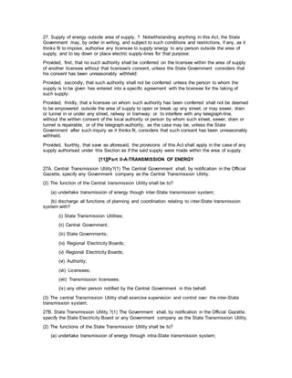 27. Supply of energy outside area of supply. ? Notwithstanding anything in this Act, the State
Government may, by order in writing, and subject to such conditions and restrictions, if any, as it
thinks fit to impose, authorise any licensee to supply energy to any person outside the area of
supply, and to lay down or place electric supply-lines for that purpose:
Provided, first, that no such authority shall be conferred on the licensee within the area of supply
of another licensee without that licensee's consent, unless the State Government considers that
his consent has been unreasonably withheld:
Provided, secondly, that such authority shall not be conferred unless the person to whom the
supply is to be given has entered into a specific agreement with the licensee for the taking of
such supply:
Provided, thridly, that a licensee on whom such authority has been conferred shall not be deemed
to be empowered outside the area of supply to open or break up any street, or may sewer, drain
or tunnel in or under any street, railway or tramway: or to interfere with any telegraph-line,
without the written consent of the local authority or person by whom such street, sewer, drain or
tunnel is repairable, or of the telegraph-authority, as the case may be, unless the State
Government after such inquiry as it thinks fit, considers that such consent has been unreasonably
withheld.
Provided, fourthly, that save as aforesaid, the provisions of this Act shall apply in the case of any
supply authorised under this Section as if the said supply were made within the area of supply.
[11][Part II-A-TRANSMISSION OF ENERGY
27A. Central Transmission Utility?(1) The Central Government shall, by notification in the Official
Gazette, specify any Government company as the Central Transmission Utility.
(2) The function of the Central transmission Utility shall be to?
(a) undertake transmission of energy though inter-State transmission system;
(b) discharge all functions of planning and coordination relating to inter-State transmission
system with?
(i) State Transmission Utilities;
(ii) Central Government;
(iii) State Governments;
(iv) Regional Electricity Boards;
(v) Regional Electricity Boards;
(vi) Authority;
(vii) Licensees;
(viii) Transmission licensees;
(ix) any other person notified by the Central Government in this behalf.
(3) The central Transmission Utility shall exercise supervision and control over the inter-State
transmission system.
27B. State Transmission Utility.?(1) The Government shall, by notification in the Official Gazette,
specify the State Electricity Board or any Government company as the State Transmission Utility.
(2) The functions of the State Transmission Utility shall be to?
(a) undertake transmission of energy through intra-State transmission system;
 