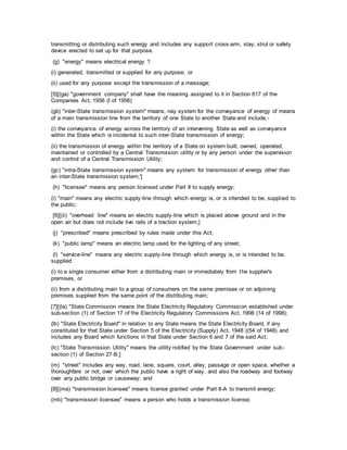 transmitting or distributing such energy and includes any support cross-arm, stay, strut or safety
device erected to set up for that purpose.
(g) "energy" means electrical energy ?
(i) generated, transmitted or supplied for any purpose, or
(ii) used for any purpose except the transmission of a message;
[5][(ga) "government company" shall have the meaning assigned to it in Section 617 of the
Companies Act, 1956 (I of 1956)
(gb) "inter-State transmission system" means, nay system for the conveyance of energy of means
of a main transmission line from the territory of one State to another State and include,-
(i) the conveyance of energy across the territory of an intervening State as well as conveyance
within the State which is incidental to such inter-State transmission of energy;
(ii) the transmission of energy within the territory of a State on system built, owned, operated,
maintained or controlled by a Central Transmission utility or by any person under the supervision
and control of a Central Transmission Utility;
(gc) "intra-State transmission system" means any system for transmission of energy other than
an inter-State transmission system;']
(h) "licensee" means any person licensed under Part II to supply energy;
(i) "main" means any electric supply-line through which energy is, or is intended to be, supplied to
the public;
[6][(ii) "overhead line" means an electric supply-line which is placed above ground and in the
open air but does not include live rails of a traction system;]
(j) "prescribed" means prescribed by rules made under this Act;
(k) "public lamp" means an electric lamp used for the lighting of any street;
(l) "service-line" means any electric supply-line through which energy is, or is intended to be,
supplied
(i) to a single consumer either from a distributing main or immediately from the supplier's
premises, or
(ii) from a distributing main to a group of consumers on the same premises or on adjoining
premises supplied from the same point of the distributing main;
[7][(la) "State Commission means the State Electricity Regulatory Commission established under
sub-section (1) of Section 17 of the Electricity Regulatory Commissions Act, 1998 (14 of 1998);
(lb) "State Electricity Board" in relation to any State means the State Electricity Board, if any
constituted for that State under Section 5 of the Electricity (Supply) Act, 1948 ((54 of 1948) and
includes any Board which functions in that State under Section 6 and 7 of the said Act;
(lc) "State Transmission Utility" means the utility notified by the State Government under sub-
section (1) of Section 27-B;]
(m) "street" includes any way, road, lane, square, court, alley, passage or open space, whether a
thoroughfare or not, over which the public have a right of way, and also the roadway and footway
over any public bridge or causeway; and
[8][(ma) "transmission licensee" means license granted under Part II-A to transmit energy;
(mb) "transmission licensee" means a person who holds a transmission license;
 