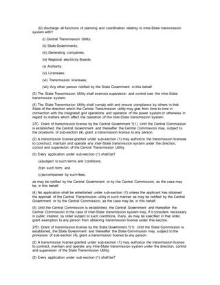 (b) discharge all functions of planning and coordination relating to intra-State transmission
system with?
(i) Central Transmission Utility;
(ii) State Governments;
(iii) Generating companies;
(iv) Regional electricity Boards;
(v) Authority;
(vi) Licensees;
(vii) Transmission licensees;
(viii) Any other person notified by the State Government in this behalf.
(3) The State Transmission Utility shall exercise supervision and control over the intra-State
transmission system.
(4) The State Transmission Utility shall comply with and ensure compliance by others in that
State of the direction which the Central Transmission utility may give from time to time in
connection with the integrated grid operations and operation of the power system or otherwise in
regard to matters which affect the operation of the inter-State transmission system.
27C. Grant of transmission license by the Central Government.?(1) Until the Central Commission
is established, the Central Government and thereafter the Central Commission may, subject to
the provisions of sub-section (4), grant a transmission license to any person.
(2) A transmission license granted under sub-section (1) may authorize the transmission licensee
to construct, maintain and operate any inter-State transmission system under the direction,
control and supervision of the Central Transmission Utility.
(3) Every application under sub-section (1) shall be?
(a)subject to such terms and conditions;
(b)in such form; and
(c)accompanied by such fees,
as may be notified by the Central Government or by the Central Commission, as the case may
be, in this behalf.
(4) No application shall be entertained under sub-section (1) unless the applicant has obtained
the approval of the Central Transmission utility in such manner as may be notified by the Central
Government or by the Central Commission, as the case may be, in this behalf.
(5) Until the Central Commission is established, the Central Government and thereafter the
Central Commission in the case of inter-State transmission system may, if it considers necessary
in public interest, by order subject to such conditions, if any, as may be specified in that order,
grant exemption to any person from obtaining transmission license under this section.
27D. Grant of transmission license by the State Government.?(1) Until the State Commission is
established, the State Government and thereafter the State Commission may, subject to the
provisions of sub-section (4), grant a transmission license to any person.
(2) A transmission license granted under sub-section (1) may authorize the transmission license
to contract, maintain and operate any intra-State transmission system under the direction, control
and supervision of the State Transmission Utility.
(3) Every application under sub-section (1) shall be?
 