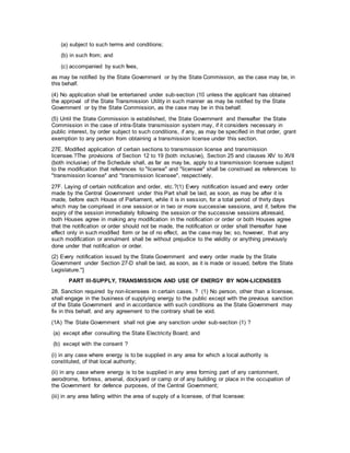 (a) subject to such terms and conditions;
(b) in such from; and
(c) accompanied by such fees,
as may be notified by the State Government or by the State Commission, as the case may be, in
this behalf.
(4) No application shall be entertained under sub-section (10 unless the applicant has obtained
the approval of the State Transmission Utility in such manner as may be notified by the State
Government or by the State Commission, as the case may be in this behalf.
(5) Until the State Commission is established, the State Government and thereafter the State
Commission in the case of intra-State transmission system may, if it considers necessary in
public interest, by order subject to such conditions, if any, as may be specified in that order, grant
exemption to any person from obtaining a transmission license under this section.
27E. Modified application of certain sections to transmission license and transmission
licensee.?The provisions of Section 12 to 19 (both inclusive), Section 25 and clauses XIV to XVII
(both inclusive) of the Schedule shall, as far as may be, apply to a transmission licensee subject
to the modification that references to "license" and "licensee" shall be construed as references to
"transmission license" and "transmission licensee", respectively.
27F. Laying of certain notification and order, etc.?(1) Every notification issued and every order
made by the Central Government under this Part shall be laid, as soon, as may be after it is
made, before each House of Parliament, while it is in session, for a total period of thirty days
which may be comprised in one session or in two or more successive sessions, and if, before the
expiry of the session immediately following the session or the successive sessions aforesaid,
both Houses agree in making any modification in the notification or order or both Houses agree
that the notification or order should not be made, the notification or order shall thereafter have
effect only in such modified form or be of no effect, as the case may be; so, however, that any
such modification or annulment shall be without prejudice to the validity or anything previously
done under that notification or order.
(2) Every notification issued by the State Government and every order made by the State
Government under Section 27-D shall be laid, as soon, as it is made or issued, before the State
Legislature."]
PART III-SUPPLY, TRANSMISSION AND USE OF ENERGY BY NON-LICENSEES
28. Sanction required by non-licensees in certain cases. ? (1) No person, other than a licensee,
shall engage in the business of supplying energy to the public except with the previous sanction
of the State Government and in accordance with such conditions as the State Government may
fix in this behalf, and any agreement to the contrary shall be void.
(1A) The State Government shall not give any sanction under sub-section (1) ?
(a) except after consulting the State Electricity Board; and
(b) except with the consent ?
(i) in any case where energy is to be supplied in any area for which a local authority is
constituted, of that local authority;
(ii) in any case where energy is to be supplied in any area forming part of any cantonment,
aerodrome, fortress, arsenal, dockyard or camp or of any building or place in the occupation of
the Government for defence purposes, of the Central Government;
(iii) in any area falling within the area of supply of a licensee, of that licensee:
 