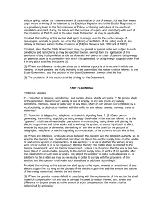 without giving, before the commencement of transmission or use of energy, not less than seven
days' notice in writing of his intention to the Electrical Inspector and to the District Magistrate, or
in a presidency-town to the Commissioner of Police, containing particulars of the electrical
installation and plant, if any, the nature and the purpose of supply, and complying with such of
the provisions of Part IV, and of the rules made thereunder, as may be applicable.
Provided that nothing in this section shall apply to energy used for the public carriage of
passengers, animals or goods, on, or for the lighting or ventilation of the rolling stock of, any
railway or tramway subject to the provisions of [14][the Railways Act, 1989 (24 of 1989)]:
Provided, also, that the State Government may, by general or special order and subject to such
conditions and restrictions as may be specified therein, exempt from the application of this
section or of any such provision or rule as aforesaid any person or class of persons using energy
on premises upon or in connection with which it is generated, or using energy supplied under Part
II in any place specified in clauses (b).
(2) Where any difference or dispute arises as to whether a place is or is not one in which one
hundred or more persons are likely ordinarily to be assembled, the matter shall be referred to the
State Government, and the decision of the State Government thereon shall be final.
(3) The provisions of this section shall be binding on the Government.
PART IV-GENERAL
Protective Clauses
31. Protection of railways, aerodromes, and canals, docks, wharfs and piers. ? No person shall,
in the generation, transmission, supply or use of energy, in any way injure any railway,
aerodrome, tramway, canal or water-way or any dock, wharf or pier vested in or controlled by a
local authority, or obstruct or interfere with the traffic on any railway, airway, tramway, canal or
water-way.
32. Protection of telegraphic, telephonic and electric signaling lines. ? (1) Every person
generating, transmitting, supplying or using energy (hereinafter in this section referred to as the
"operator") shall take all reasonable precautions in constructing, laying down and placing his
electric supply-lines and other works and in working his system, so as not injuriously to affect,
whether by induction or otherwise, the working of any wire or line used for the purpose of
telegraphic, telephone or electric-signalling communication, or the currents in such wire or line.
(2) Where any difference or dispute arises between the operator and the telegraph-authority as to
whether the operator has constructed, laid down or placed his electric supply-lines or other works,
or worked his system, in contravention of sub-section (1), or as to whether the working of any
wire, line or current is or is not injuriously affected thereby, the matter shall be referred to the
Central Government; and the Central Government, unless it is of opinion that the wire or line has
been placed in unreasonable proximity to the electric supply-lines or works of the operator after
the construction of such lines or works, may direct the operator to make such alterations in, or
additions to, his system as may be necessary in order to comply with the provisions of this
section, and the operator shall make such alterations or additions accordingly:
Provided that nothing in this sub-section shall apply to the repair, renewal or amendment of any
electric supply-line so long as the courses of the electric supply-line and the amount and nature
of the energy transmitted thereby are not altered.
(3) Where the operator makes default in complying with the requirements of this section, he shall
make full compensation for any loss or damage incurred by reason thereof, and, where any
difference or dispute arises as to the amount of such compensation. the matter shall be
determined by arbitration.
 