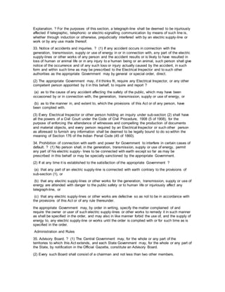 Explanation. ? For the purposes of this section, a telegraph-line shall be deemed to be injuriously
affected if telegraphic, telephonic or electric-signalling communication by means of such line is,
whether through induction or otherwise, prejudicially interfered with by an electric supply-line or
work or by any use made thereof.
33. Notice of accidents and inquiries. ? (1) If any accident occurs in connection with the
generation, transmission, supply or use of energy in or in connection with, any part of the electric
supply-lines or other works of any person and the accident results or is likely to have resulted in
loss of human or animal life or in any injury to a human being or an animal, such person shall give
notice of the occurrence and of any such loss or injury actually caused by the accident, in such
form and within such time as may be prescribed to the Electrical Inspector and to such other
authorities as the appropriate Government may by general or special order, direct.
(2) The appropriate Government may, if it thinks fit, require any Electrical Inspector, or any other
competent person appointed by it in this behalf, to inquire and report ?
(a) as to the cause of any accident affecting the safety of the public, which may have been
occasioned by or in connection with, the generation, transmission, supply or use of energy, or
(b) as to the manner in, and extent to, which the provisions of this Act or of any person, have
been complied with.
(3) Every Electrical Inspector or other person holding an inquiry under sub-section (2) shall have
all the powers of a Civil Court under the Code of Civil Procedure, 1908 (5 of 1908), for the
purpose of enforcing the attendance of witnesses and compelling the production of documents
and material objects, and every person required by an Electrical Inspector or such other person
as aforesaid to furnish any information shall be deemed to be legally bound to do so within the
meaning of Section 176 of the Indian Penal Code (45 of 1860).
34. Prohibition of connection with earth and power for Government to interfere in certain cases of
default. ? (1) No person shall, in the generation, transmission, supply or use of energy, permit
any part of his electric supply- lines to be connected with earth except so far as may be
prescribed in this behalf or may be specially sanctioned by the appropriate Government.
(2) If at any time it is established to the satisfaction of the appropriate Government ?
(a) that any part of an electric supply-line is connected with earth contrary to the provisions of
sub-section (1), or
(b) that any electric supply-lines or other works for the generation, transmission, supply or use of
energy are attended with danger to the public safety or to human life or injuriously affect any
telegraph-line, or
(c) that any electric supply-lines or other works are defective so as not to be in accordance with
the provisions of this Act or of any rule thereunder.
the appropriate Government may, by order in writing, specify the matter complained of and
require the owner or user of such electric supply-lines or other works to remedy it in such manner
as shall be specified in the order, and may also in like manner forbid the use of, and the supply of
energy to, any electric supply-line or works until the order is complied with or for such time as is
specified in the order.
Administration and Rules
35. Advisory Board. ? (1) The Central Government may, for the whole or any part of the
territories to which this Act extends, and each State Government may, for the whole or any part of
the State, by notification in the Official Gazette, constitute an Advisory Board.
(2) Every such Board shall consist of a chairman and not less than two other members.
 