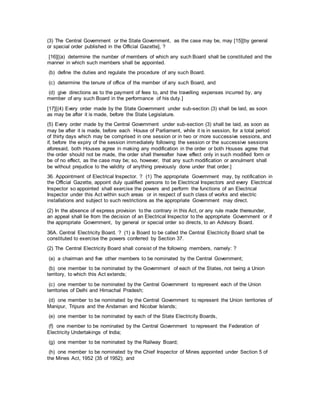 (3) The Central Government or the State Government, as the case may be, may [15][by general
or special order published in the Official Gazette], ?
[16][(a) determine the number of members of which any such Board shall be constituted and the
manner in which such members shall be appointed.
(b) define the duties and regulate the procedure of any such Board.
(c) determine the tenure of office of the member of any such Board, and
(d) give directions as to the payment of fees to, and the travelling expenses incurred by, any
member of any such Board in the performance of his duty.]
[17][(4) Every order made by the State Government under sub-section (3) shall be laid, as soon
as may be after it is made, before the State Legislature.
(5) Every order made by the Central Government under sub-section (3) shall be laid, as soon as
may be after it is made, before each House of Parliament, while it is in session, for a total period
of thirty days which may be comprised in one session or in two or more successive sessions, and
if, before the expiry of the session immediately following the session or the successive sessions
aforesaid, both Houses agree in making any modification in the order or both Houses agree that
the order should not be made, the order shall thereafter have effect only in such modified form or
be of no effect, as the case may be; so, however, that any such modification or annulment shall
be without prejudice to the validity of anything previously done under that order.]
36. Appointment of Electrical Inspector. ? (1) The appropriate Government may, by notification in
the Official Gazette, appoint duly qualified persons to be Electrical Inspectors and every Electrical
Inspector so appointed shall exercise the powers and perform the functions of an Electrical
Inspector under this Act within such areas or in respect of such class of works and electric
installations and subject to such restrictions as the appropriate Government may direct.
(2) In the absence of express provision to the contrary in this Act, or any rule made thereunder,
an appeal shall lie from the decision of an Electrical Inspector to the appropriate Government or if
the appropriate Government, by general or special order so directs, to an Advisory Board.
36A. Central Electricity Board. ? (1) a Board to be called the Central Electricity Board shall be
constituted to exercise the powers conferred by Section 37.
(2) The Central Electricity Board shall consist of the following members, namely: ?
(a) a chairman and five other members to be nominated by the Central Government;
(b) one member to be nominated by the Government of each of the States, not being a Union
territory, to which this Act extends;
(c) one member to be nominated by the Central Government to represent each of the Union
territories of Delhi and Himachal Pradesh;
(d) one member to be nominated by the Central Government to represent the Union territories of
Manipur, Tripura and the Andaman and Nicobar Islands;
(e) one member to be nominated by each of the State Electricity Boards,
(f) one member to be nominated by the Central Government to represent the Federation of
Electricity Undertakings of India;
(g) one member to be nominated by the Railway Board;
(h) one member to be nominated by the Chief Inspector of Mines appointed under Section 5 of
the Mines Act, 1952 (35 of 1952); and
 