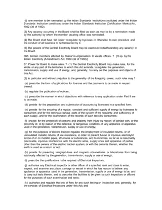 (i) one member to be nominated by the Indian Standards Institution constituted under the Indian
Standards Institution constituted under the Indian Standards Institution (Certification Marks) Act,
1952 (36 of 1952).
(3) Any vacancy occurring in the Board shall be filled as soon as may be by a nomination made
by the authority by whom the member vacating office was nominated.
(4) The Board shall have full power to regulate by bye-laws or otherwise its own procedure and
the conduct of all business to be transacted by it.
(5) The powers of the Central Electricity Board may be exercised notwithstanding any vacancy in
the Board.
36B. Certain members affected by States' re-organisation to vacate offices. ? [R ep. by the
Indian Electricity (Amendment) Act, 1959 (32 of 1959),]
37. Power for Board to make rules. ? (1) The Central Electricity Board may make rules, for the
whole or any part of the territories to which this Act extends. to regulate the generation,
transmission, supply and use of energy, and, generally, to carry out the purposes and objects of
this Act.
(2) In particular and without prejudice to the generality of the foregoing power, such rules may ?
(a) prescribe the form of applications for licences and the payments to be made in respect
thereof;
(b) regulate the publication of notices;
(c) prescribe the manner in which objections with reference to any application under Part II are
to be made.
(d) provide for the preparation and submission of accounts by licensees in a specified form;
(e) provide for the securing of a regular, constant and sufficient supply of energy by licensees to
consumers and for the testing at various parts of the system of the regularity and sufficiency of
such supply, and for the examination of the records of such tests by consumers;
(f) provide for the protection of persons and property from injury by reason of contact with, or the
proximity of, or by reason of the defective or dangerous condition of, any appliance or apparatus
used in the generation, transmission, supply or use of energy;
(g) for the purposes of electric traction regulate the employment of insulated returns, or of
uninsulated metallic returns of low resistance, in order to prevent fusion or injurious electrolytic
action of or on metallic pipes, structures or substances, and to minimise, as far as is reasonably
practicable, injurious interference with the electric wires, supply-lines and apparatus of parties
other than the owners of the electric traction system, or with the currents therein, whether the
earth is used as a return or not;
(h) provide for preventing telegraph-lines and magnetic observatories or laboratories from being
injuriously affected by the generation, transmission, supply or use of energy;
(i) prescribe the qualifications to be required of Electrical Inspectors;
(j) authorise any Electrical Inspector or other officer of a specified rank and class to enter,
inspect, and examine any place, carriage or vessel in which he has reason to believe any
appliance or apparatus used in the generation, transmission, supply or use of energy to be, and
to carry out tests therein, and to prescribe the facilities to be given to such Inspectors or officers
for the purposes of such examination and tests;
(k) authorise and regulate the levy of fees for any such testing or inspection and, generally, for
the services of Electrical Inspectors under this Act; and
 
