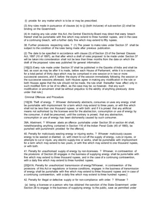 (l) provide for any matter which is to be or may be prescribed.
(3) Any rules made in pursuance of clauses (e) to (j) (both inclusive) of sub-section (2) shall be
binding on the Government.
(4) In making any rule under this Act, the Central Electricity Board may direct that every breach
thereof shall be punishable with fine which may extend to three hundred rupees, and in the case
of a continuing breach, with a further daily fine which may extend to fifty rupees.
38. Further provisions respecting rules. ? (1) The power to make rules under Section 37 shall be
subject to the condition of the rules being made after previous publication.
(2) The date to be specified in accordance with clause (3) of Section 23 of the Gerneal Clauses
Act, 1897 (10 of 1897), as that after which a draft of rules proposed to be made under Section 37
will be taken into consideration shall not be less than three months from the date on which the
draft of the proposed rules was published for general information.
[18][(3) Every rule made under Section 37 shall be published in the Gazette of India and shall be
laid, as soon as may be after it is made, before each House of Parliament, while it is in section,
for a total period of thirty days which may be comprised in one session or in two or more
successive sessions, and if, before the expiry of the session immediately following the session or
the successive sessions aforesaid, both Houses agree in making any modification in the rule or
both Houses agree that the rule should not be made, the rule shall thereafter have effect only in
such modified form or be of no effect, as the case may be; so however, that any such
modification or annulment shall be without prejudice to the validity of anything previously done
under that rule.]
Criminal Offences and Procedure
[19][39. Theft of energy. ? Whoever dishonestly abstracts, consumes or uses any energy shall
be punishable with imprisonment for a term which may extend to three years, or with fine which
shall not be less than one thousand rupees, or with both: and if it is proved that any artificial
means not authorised by the licensee exist for the abstraction, consumption or use of energy by
the consumer, it shall be presumed, until the contrary is proved, that any abstraction,
consumption or use of energy has been dishonestly caused by such consumer.
39A. Abetment. ? Whoever abets an offence punishable under Section 39 or section 44 shall,
notwithstanding anything contained in Section 116 of the Indian Penal Code (45 of 1860), be
punished with punishment provided for the offence].
40. Penalty for maliciously wasting energy or injuring works. ? Whoever maliciously causes
energy to be wasted or diverted, or, with intent to cut off the supply of energy, cuts or injures, or
attempts to cut or injure, any electric supply-line or works, shall be punishable with imprisonment
for a term which may extend to two years, or with fine which may extend to one thousand rupees,
or with both.
41. Penalty for unauthorised supply of energy by non-licensees. ? Whoever, in contravention of
the provisions of Section 28 engages in the business of supplying energy shall be punishable with
fine which may extend to three thousand rupees, and in the case of a continuing contravention,
with a daily fine which may extend to three hundred rupees.
[20][41A. Penalty for unauthorized transmission of energy?Whoever, in contravention of the
provisions of this Act or regulations or license conditions, engages in the business of transmission
of energy shall be punishable with fine which may extend to three thousand rupees and in case of
a continuing contravention, with a daily fine which may extend to three hundred rupees.]
42. Penalty for illegal or defective supply or for non-compliance with order. ? Whoever ?
(a) being a licensee or a person who has obtained the sanction of the State Government under
Section 28 to engage in the business of supplying energy to the public, save as permitted under
 