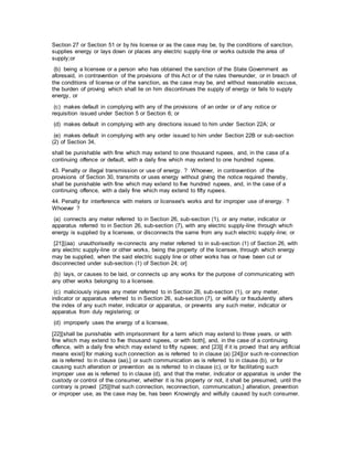 Section 27 or Section 51 or by his license or as the case may be, by the conditions of sanction,
supplies energy or lays down or places any electric supply-line or works outside the area of
supply;or
(b) being a licensee or a person who has obtained the sanction of the State Government as
aforesaid, in contravention of the provisions of this Act or of the rules thereunder, or in breach of
the conditions of license or of the sanction, as the case may be, and without reasonable excuse,
the burden of proving which shall lie on him discontinues the supply of energy or fails to supply
energy, or
(c) makes default in complying with any of the provisions of an order or of any notice or
requisition issued under Section 5 or Section 6; or
(d) makes default in complying with any directions issued to him under Section 22A; or
(e) makes default in complying with any order issued to him under Section 22B or sub-section
(2) of Section 34,
shall be punishable with fine which may extend to one thousand rupees, and, in the case of a
continuing offence or default, with a daily fine which may extend to one hundred rupees.
43. Penalty or illegal transmission or use of energy. ? Whoever, in contravention of the
provisions of Section 30, transmits or uses energy without giving the notice required thereby,
shall be punishable with fine which may extend to five hundred rupees, and, in the case of a
continuing offence, with a daily fine which may extend to fifty rupees.
44. Penalty for interference with meters or licensee's works and for improper use of energy. ?
Whoever ?
(a) connects any meter referred to in Section 26, sub-section (1), or any meter, indicator or
apparatus referred to in Section 26, sub-section (7), with any electric supply-line through which
energy is supplied by a licensee, or disconnects the same from any such electric supply-line; or
[21][(aa) unauthorisedly re-connects any meter referred to in sub-section (1) of Section 26, with
any electric supply-line or other works, being the property of the licensee, through which energy
may be supplied, when the said electric supply line or other works has or have been cut or
disconnected under sub-section (1) of Section 24; or]
(b) lays, or causes to be laid, or connects up any works for the purpose of communicating with
any other works belonging to a licensee.
(c) maliciously injures any meter referred to in Section 26, sub-section (1), or any meter,
indicator or apparatus referred to in Section 26, sub-section (7), or wilfully or fraudulently alters
the index of any such meter, indicator or apparatus, or prevents any such meter, indicator or
apparatus from duly registering; or
(d) improperly uses the energy of a licensee,
[22][shall be punishable with imprisonment for a term which may extend to three years. or with
fine which may extend to five thousand rupees, or with both], and, in the case of a continuing
offence, with a daily fine which may extend to fifty rupees; and [23][ if it is proved that any artificial
means exist] for making such connection as is referred to in clause (a) [24][or such re-connection
as is referred to in clause (aa),] or such communication as is referred to in clause (b), or for
causing such alteration or prevention as is referred to in clause (c), or for facilitating such
improper use as is referred to in clause (d), and that the meter, indicator or apparatus is under the
custody or control of the consumer, whether it is his property or not, it shall be presumed, until the
contrary is proved [25][that such connection, reconnection, communication,] alteration, prevention
or improper use, as the case may be, has been Knowingly and wilfully caused by such consumer.
 