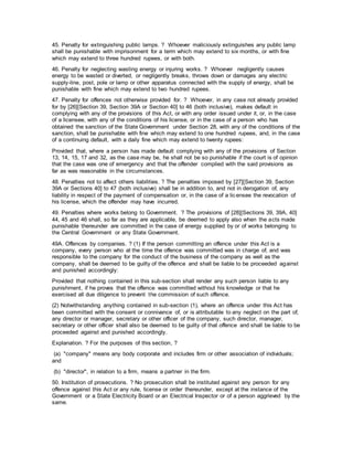 45. Penalty for extinguishing public lamps. ? Whoever maliciously extinguishes any public lamp
shall be punishable with imprisonment for a term which may extend to six months, or with fine
which may extend to three hundred rupees, or with both.
46. Penalty for neglecting wasting energy or injuring works. ? Whoever negligently causes
energy to be wasted or diverted, or negligently breaks, throws down or damages any electric
supply-line, post, pole or lamp or other apparatus connected with the supply of energy, shall be
punishable with fine which may extend to two hundred rupees.
47. Penalty for offences not otherwise provided for. ? Whoever, in any case not already provided
for by [26][Section 39, Section 39A or Section 40] to 46 (both inclusive), makes default in
complying with any of the provisions of this Act, or with any order issued under it, or, in the case
of a licensee, with any of the conditions of his license, or in the case of a person who has
obtained the sanction of the State Government under Section 28, with any of the conditions of the
sanction, shall be punishable with fine which may extend to one hundred rupees, and, in the case
of a continuing default, with a daily fine which may extend to twenty rupees:
Provided that, where a person has made default complying with any of the provisions of Section
13, 14, 15, 17 and 32, as the case may be, he shall not be so punishable if the court is of opinion
that the case was one of emergency and that the offender complied with the said provisions as
far as was reasonable in the circumstances.
48. Penalties not to affect others liabilities. ? The penalties imposed by [27][Section 39, Section
39A or Sections 40] to 47 (both inclusive) shall be in addition to, and not in derogation of, any
liability in respect of the payment of compensation or, in the case of a licensee the revocation of
his license, which the offender may have incurred.
49. Penalties where works belong to Government. ? The provisions of [28][Sections 39, 39A, 40]
44, 45 and 46 shall, so far as they are applicable, be deemed to apply also when the acts made
punishable thereunder are committed in the case of energy supplied by or of works belonging to
the Central Government or any State Government.
49A. Offences by companies. ? (1) If the person committing an offence under this Act is a
company, every person who at the time the offence was committed was in charge of, and was
responsible to the company for the conduct of the business of the company as well as the
company, shall be deemed to be guilty of the offence and shall be liable to be proceeded against
and punished accordingly:
Provided that nothing contained in this sub-section shall render any such person liable to any
punishment, if he proves that the offence was committed without his knowledge or that he
exercised all due diligence to prevent the commission of such offence.
(2) Notwithstanding anything contained in sub-section (1), where an offence under this Act has
been committed with the consent or connivance of, or is attributable to any neglect on the part of,
any director or manager, secretary or other officer of the company, such director, manager,
secretary or other officer shall also be deemed to be guilty of that offence and shall be liable to be
proceeded against and punished accordingly.
Explanation. ? For the purposes of this section, ?
(a) "company" means any body corporate and includes firm or other association of individuals;
and
(b) "director", in relation to a firm, means a partner in the firm.
50. Institution of prosecutions. ? No prosecution shall be instituted against any person for any
offence against this Act or any rule, license or order thereunder, except at the instance of the
Government or a State Electricity Board or an Electrical Inspector or of a person aggrieved by the
same.
 