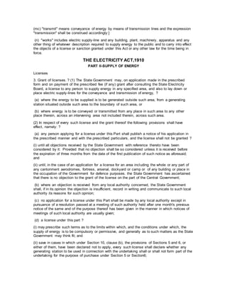 (mc) "transmit" means conveyance of energy by means of transmission lines and the expression
"transmission" shall be construed accordingly:]
(n) "works" includes electric supply-line and any building, plant, machinery, apparatus and any
other thing of whatever description required to supply energy to the public and to carry into effect
the objects of a license or sanction granted under this Act or any other law for the time being in
force.
THE ELECTRICITY ACT,1910
PART II-SUPPLY OF ENERGY
Licenses
3. Grant of licenses. ? (1) The State Government may, on application made in the prescribed
form and on payment of the prescribed fee (if any) grant after consulting the State Electricity
Board, a license to any person to supply energy in any specified area, and also to lay down or
place electric supply-lines for the conveyance and transmission of energy, ?
(a) where the energy to be supplied is to be generated outside such area, from a generating
station situated outside such area to the boundary of such area, or
(b) where energy is to be conveyed or transmitted from any place in such area to any other
place therein, across an intervening area not included therein, across such area.
(2) In respect of every such license and the grant thereof the following provisions shall have
effect, namely: ?
(a) any person applying for a license under this Part shall publish a notice of his application in
the prescribed manner and with the prescribed particulars, and the license shall not be granted ?
(i) until all objections received by the State Government with reference thereto have been
considered by it: Provided that no objection shall be so considered unless it is received before
the expiration of three months from the date of the first publication of such notice as aforesaid;
and
(ii) until, in the case of an application for a license for an area including the whole or any part of
any cantonment aerodromes, fortress, arsenal, dockyard or camp or of any building or place in
the occupation of the Government for defence purposes. the State Government has ascertained
that there is no objection to the grant of the license on the part of the Central Government;
(b) where an objection is received from any local authority concerned, the State Government
shall, if in its opinion the objection is insufficient, record in writing and communicate to such local
authority its reasons for such opinion;
(c) no application for a license under this Part shall be made by any local authority except in
pursuance of a resolution passed at a meeting of such authority held after one month's previous
notice of the same and of the purpose thereof has been given in the manner in which notices of
meetings of such local authority are usually given;
(d) a license under this part ?
(i) may prescribe such terms as to the limits within which, and the conditions under which, the
supply of energy is to be compulsory or permissive, and generally as to such matters as the State
Government may think fit; and
(ii) save in cases in which under Section 10, clause (b), the provisions of Sections 5 and 6, or
either of them, have been declared not to apply, every such license shall declare whether any
generating station to be used in connection with the undertaking shall or shall not form part of the
undertaking for the purpose of purchase under Section 5 or Section6;
 