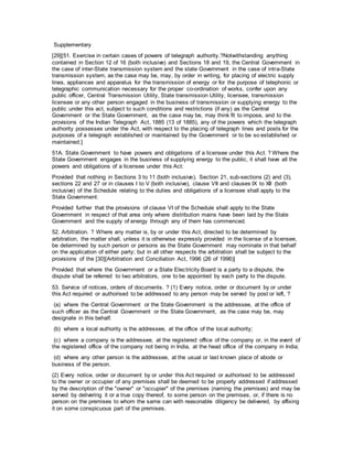 Supplementary
[29][51. Exercise in certain cases of powers of telegraph authority.?Notwithstanding anything
contained in Section 12 of 16 (both inclusive) and Sections 18 and 19, the Central Government in
the case of inter-State transmission system and the state Government in the case of intra-State
transmission system, as the case may be, may, by order in writing, for placing of electric supply
lines, appliances and apparatus for the transmission of energy or for the purpose of telephonic or
telegraphic communication necessary for the proper co-ordination of works, confer upon any
public officer, Central Transmission Utility, State transmission Utility, licensee, transmission
licensee or any other person engaged in the business of transmission or supplying energy to the
public under this act, subject to such conditions and restrictions (if any) as the Central
Government or the State Government, as the case may be, may think fit to impose, and to the
provisions of the Indian Telegraph Act, 1885 (13 of 1885), any of the powers which the telegraph
authority possesses under the Act, with respect to the placing of telegraph lines and posts for the
purposes of a telegraph established or maintained by the Government or to be so established or
maintained.]
51A. State Government to have powers and obligations of a licensee under this Act. ? Where the
State Government engages in the business of supplying energy to the public, it shall have all the
powers and obligations of a licensee under this Act:
Provided that nothing in Sections 3 to 11 (both inclusive), Section 21, sub-sections (2) and (3),
sections 22 and 27 or in clauses I to V (both inclusive), clause VII and clauses IX to XII (both
inclusive) of the Schedule relating to the duties and obligations of a licensee shall apply to the
State Government:
Provided further that the provisions of clause VI of the Schedule shall apply to the State
Government in respect of that area only where distribution mains have been laid by the State
Government and the supply of energy through any of them has commenced.
52. Arbitration. ? Where any matter is, by or under this Act, directed to be determined by
arbitration, the matter shall, unless it is otherwise expressly provided in the license of a licensee,
be determined by such person or persons as the State Government may nominate in that behalf
on the application of either party; but in all other respects the arbitration shall be subject to the
provisions of the [30][Arbitration and Conciliation Act, 1996 (26 of 1996)]
Provided that where the Government or a State Electricity Board is a party to a dispute, the
dispute shall be referred to two arbitrators, one to be appointed by each party to the dispute.
53. Service of notices, orders of documents. ? (1) Every notice, order or document by or under
this Act required or authorised to be addressed to any person may be served by post or left, ?
(a) where the Central Government or the State Government is the addressee, at the office of
such officer as the Central Government or the State Government, as the case may be, may
designate in this behalf.
(b) where a local authority is the addressee, at the office of the local authority;
(c) where a company is the addressee, at the registered office of the company or, in the event of
the registered office of the company not being in India, at the head office of the company in India;
(d) where any other person is the addressee, at the usual or last known place of abode or
business of the person.
(2) Every notice, order or document by or under this Act required or authorised to be addressed
to the owner or occupier of any premises shall be deemed to be properly addressed if addressed
by the description of the "owner" or "occupier" of the premises (naming the premises) and may be
served by delivering it or a true copy thereof, to some person on the premises, or, if there is no
person on the premises to whom the same can with reasonable diligency be delivered, by affixing
it on some conspicuous part of the premises.
 