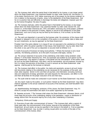 (a) The licensee shall, within the period fixed in that behalf by his license, or any longer period
which the State Government may substitute therefor by order under Section 4A, sub-section (1),
of the Indian Electricity Act, 1910, before exercising any of the powers by the license conferred on
him in relation to the execution of works, show, to the satisfaction of the State Government, that
he is in a position fully and efficiently to discharge the duties and obligations imposed upon him
by the license throughout the area of supply;
(b) The licensee shall also, within the period fixed in that behalf by his license, or any longer
period which the State Government may substitute therefor by order under Section 4A, sub-
section (1), of the Indian Electricity Act, 1910, and before exercising any of the powers conferred
on him in relation to the execution of works, deposit or secure to the satisfaction of the State
Government such sum (if any) as may be fixed by the license or, if not so fixed, by the State
Government;
(c) The said sum deposited or secured by the licensee under the provisions of this clause shall
be repaid or released to him on the completion of the works or at such earlier date or dates and
by such instalments, as may be approved by the State Government:
Provided that if the works referred to in clause IV are not executed to the satisfaction of the State
Government within the period specified in that clause, that Government may by order direct that
the whole or any part of the sum so deposited or secured shall be forfeited to it.
II. Audit of accounts of licensee not being local authority. ? Where the licensee is not a local
authority, the following provisions as to the audit of accounts shall apply, namely: ?
(a) The annual statement of accounts of the undertaking shall, before being rendered under
Section 11 of the Indian Electricity Act, 1910, be examined and audited by such person as the
State Government may appoint or approve in this behalf and the remuneration of the auditor shall
be such as the State Government may direct, and his remuneration and all expenses incurred by
him in or about the execution of the duties, to such in amount as the State Government shall
approve, shall be paid by the licensee on demand;
(b) The licensee shall afford to the auditor, his clerks and assistants, access to all such books
and documents relating to the undertaking as are necessary for the purposes of the audit, and
shall, when required, furnish to him and them all vouchers and information (including technical
data and statements of energy generated and sold) requisite for that purpose, and afford to him
and them all facilities for the proper execution of his and their duty;
(c) The audit shall be made and conducted in such manner as the State Government may direct;
(d) Any report made by the auditor, or such portion thereof as the State Government may direct,
shall be appended to the annual statement of accounts of the licensee, and shall henceforth from
part thereof;
(e) Notwithstanding the foregoing provisions of this clause, the State Government may, if it
thinks fit, accept the examination and adult of an auditor appointed by the licensee.
III. Separate accounts. ? The licensee shall unless the State Government otherwise directs, at all
times keep the accounts of the undertaking relating to the generation, supply or distribution of
energy distinct from the accounts kept by him of any other undertaking or business.
Compulsory Works and Supply
IV. Execution of work after commencement of license. ? The licensee shall, within a period of
three years after the commencement of the license, execute to the satisfaction of the State
Government all such works as may be specified in the license in this behalf or, if not so specified,
as the State Government may, by order in writing issued within six months of the date of the
commencement of the license, direct.
 