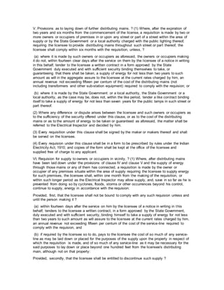 V. Provisions as to laying down of further distributing mains. ? (1) Where, after the expiration of
two years and six months from the commencement of the license, a requisition is made by two or
more owners or occupiers of premises in or upon any street or part of a street within the area of
supply or by the State Government or a local authority charged with the public lighting thereof,
requiring the licensee to provide distributing mains throughout such street or part thereof, the
licensee shall comply within six months with the requisition, unless, ?
(a) where it is made by such owners or occupiers as aforesaid, the owners or occupiers making
it do not, within fourteen clear days after the service on them by the licensee of a notice in writing
in this behalf, tender to the licensee a written contract in a form approved by the State
Government duly executed and with sufficient security binding themselves to take, or
guaranteeing that there shall be taken, a supply of energy for not less than two years to such
amount as will in the aggregate assure to the licensee at the current rates charged by him, an
annual revenue not exceeding fifteen per centum of the cost of the distributing mains (not
including transformers and other sub-station equipment) required to comply with the requision; or
(b) where it is made by the State Government or a local authority, the State Government or a
local authority, as the case may be, does not, within the like period, tender a like contract binding
itself to take a supply of energy for not less than seven years for the public lamps in such street or
part thereof.
(2) Where any difference or dispute arises between the licensee and such owners or occupiers as
to the sufficiency of the security offered under this clause, or as to the cost of the distributing
mains or as to the amount of energy to be taken or guaranteed as aforesaid, the matter shall be
referred to the Electrical Inspector and decided by him.
(3) Every requisition under this clause shall be signed by the maker or makers thereof and shall
be served on the licensee.
(4) Every requision under this clause shall be in a form to be prescribed by rules under the Indian
Electricity Act, 1910; and copies of the form shall be kept at the office of the licensee and
supplied free of charge to any applicant.
VI. Requision for supply to owners or occupiers in vicinity. ? (1) Where, after distributing mains
have been laid down under the provisions of clause IV and clause V and the supply of energy
through those mains or any of them has connected, a requisition is made by the owner or
occupier of any premises situate within the area of supply requiring the licensee to supply energy
for such premises, the licensee shall, within one month from the making of the requisition, or
within such longer period as the Electrical Inspector may allow supply, and, save in so far as he is
prevented from doing so by cyclones, floods, storms or other occurrences beyond his control,
continue to supply, energy in accordance with the requision:
Provided, first, that the licensee shall not be bound to comply with any such requision unless and
until the person making it ?
(a) within fourteen days after the service on him by the licensee of a notice in writing in this
behalf, tenders to the licensee a written contract, in a form approved by the State Government,
duly executed and with sufficient security, binding himself to take a supply of energy for not less
than two years to such amount as will assure to the licensee at the current rates charged by him,
an annual revenue not exceeding fifteen per centum of the cost of the service-line required to
comply with the requision, and
(b) if required by the licensee so to do, pays to the licensee the cost of so much of any service-
line as may be laid down or placed for the purposes of the supply upon the property in respect of
which the requisition is made, and of so much of any service-line as it may be necessary for the
said purposes to lay down or place beyond one hundred feet from the licensee's distributing
main, although not on that property:
Provided, secondly, that the licensee shall be entitled to discontinue such supply ?
 