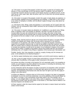 (a) if the owner or occupier of the property to which the supply is made has not already given
security, or if any security given by him has become invalid or insufficient, and such owner or
occupier fails to furnish security or to make up the original security to a sufficient amount, as the
case may be, within seven days, after the service upon him of notice from the licensee requiring
him so to do, or
(b) if the owner or occupier of the property to which the supply is made adopts any appliance, or
uses the energy supplied to him by the licensee for any purposes, or deals with it in any manner,
so as unduly or improperly to interfere with the efficient supply of energy to any other person by
the licensee, or
(c) if the electric wires, fittings, works and apparatus in such property are not in good order and
condition, and are consequently likely to affect injuriously the use of energy by the licensee, or by
other persons, or
(d) if the owner or occupier makes any alterations of, or additions to, any electric wires, fittings,
works or apparatus within such property as aforesaid, and does not notify the same to the
licensee before the same are connected to the source of supply, with a view to their being
examined and tested; but the licensee shall re-connect the supply with all reasonable speed on
the cessation of the act or default or both, as the case may be, which entitled him to discontinue
it:
Provided, thirdly, that the maximum rate per unit of time at which the owner or occupier shall be
entitled to be supplied with energy shall not exceed what is necessary for the maximum
consumption on his premises, and, where the owner or occupier has required a licensee to
supply him at a specified maximum rate, he shall not be entitled to alter that maximum, except
after one month's notice in writing to the licensee, and the licensee may recover from the owner
or occupier any expenses incurred by him by reason of such alteration in respect of the service-
lines by which energy is supplied to the property beyond one hundred feet from the licensee's
distributing main, or in respect of any fittings or apparatus of the licensee upon that property; and
Provided, fourthly, that, if any requisition is made for a supply of energy and the licensee can
prove, to the satisfaction of an Electrical Inspector ?
(a) that the nearest distributing main is already loaded up to its full current-carrying capacity, or
(b) that, in case of a larger amount of current being transmitted by it, the loss of pressure will
seriously affect the efficiency of the supply to other consumers in the vicinity,
the licensee may refuse to accede to the requision for such reasonable period, not exceeding six
months, as such Inspector may think sufficient for the purpose of amending the distributing main
or laying down or placing a further distributing main.
(2) Any service-line laid for the purpose of supply in pursuance of a requisition under sub-clause
(1) shall, notwithstanding that a portion of it may have been paid for by the person making the
requision, be maintained by the licensee who shall also have the right to use it for the supply of
energy to any other person.
(3) Where any difference or dispute arises as to the amount of energy to be taken or guaranteed
as aforesaid, or as to the cost of any service-line or as to the sufficiency of the security offered by
any owner or occupier, or as to the position of the meter board or as to the improper use of
energy, or to any alleged defect in any wires, fitting, works or apparatus, or as to the amount of
the expenses incurred under the third proviso to sub-clause (1), the matter shall be referred to an
Electrical Inspector and decided by him.
(4) Every requision under this clause shall be signed by the maker or makers thereof and shall be
served on the licensee.
 