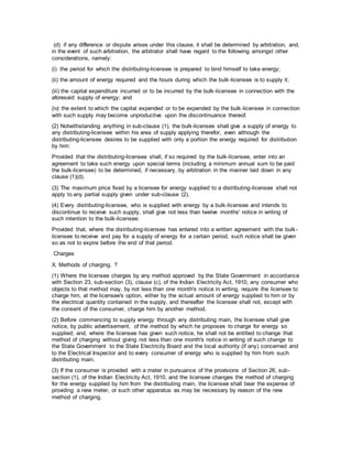 (d) if any difference or dispute arises under this clause, it shall be determined by arbitration, and,
in the event of such arbitration, the arbitrator shall have regard to the following amongst other
considerations, namely:
(i) the period for which the distributing-licensee is prepared to bind himself to take energy;
(ii) the amount of energy required and the hours during which the bulk-licensee is to supply it;
(iii) the capital expenditure incurred or to be incurred by the bulk-licensee in connection with the
aforesaid supply of energy; and
(iv) the extent to which the capital expended or to be expended by the bulk-licensee in connection
with such supply may become unproductive upon the discontinuance thereof.
(2) Notwithstanding anything in sub-clause (1), the bulk-licensee shall give a supply of energy to
any distributing-licensee within his area of supply applying therefor, even although the
distributing-licensee desires to be supplied with only a portion the energy required for distribution
by him:
Provided that the distributing-licensee shall, if so required by the bulk-licensee, enter into an
agreement to take such energy upon special terms (including a minimum annual sum to be paid
the bulk-licensee) to be determined, if necessary, by arbitration in the manner laid down in any
clause (1)(d).
(3) The maximum price fixed by a licensee for energy supplied to a distributing-licensee shall not
apply to any partial supply given under sub-clause (2).
(4) Every distributing-licensee, who is supplied with energy by a bulk-licensee and intends to
discontinue to receive such supply, shall give not less than twelve months' notice in writing of
such intention to the bulk-licensee:
Provided that, where the distributing-licensee has entered into a written agreement with the bulk-
licensee to receive and pay for a supply of energy for a certain period, such notice shall be given
so as not to expire before the end of that period.
Charges
X. Methods of charging. ?
(1) Where the licensee charges by any method approved by the State Government in accordance
with Section 23, sub-section (3), clause (c), of the Indian Electricity Act, 1910, any consumer who
objects to that method may, by not less than one month's notice in writing, require the licensee to
charge him, at the licensee's option, either by the actual amount of energy supplied to him or by
the electrical quantity contained in the supply, and thereafter the licensee shall not, except with
the consent of the consumer, charge him by another method.
(2) Before commencing to supply energy through any distributing main, the licensee shall give
notice, by public advertisement, of the method by which he proposes to charge for energy so
supplied; and, where the licensee has given such notice, he shall not be entitled to change that
method of charging without giving not less than one month's notice in writing of such change to
the State Government to the State Electricity Board and the local authority (if any) concerned and
to the Electrical Inspector and to every consumer of energy who is supplied by him from such
distributing main.
(3) If the consumer is provided with a meter in pursuance of the provisions of Section 26, sub-
section (1), of the Indian Electricity Act, 1910, and the licensee changes the method of charging
for the energy supplied by him from the distributing main, the licensee shall bear the expense of
providing a new meter, or such other apparatus as may be necessary by reason of the new
method of charging.
 