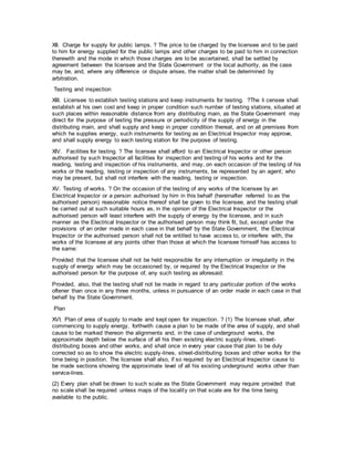 XII. Charge for supply for public lamps. ? The price to be charged by the licensee and to be paid
to him for energy supplied for the public lamps and other charges to be paid to him in connection
therewith and the mode in which those charges are to be ascertained, shall be settled by
agreement between the licensee and the State Government or the local authority, as the case
may be, and, where any difference or dispute arises, the matter shall be determined by
arbitration.
Testing and inspection
XIII. Licensee to establish testing stations and keep instruments for testing. ?The li censee shall
establish at his own cost and keep in proper condition such number of testing stations, situated at
such places within reasonable distance from any distributing main, as the State Government may
direct for the purpose of testing the pressure or periodicity of the supply of energy in the
distributing main, and shall supply and keep in proper condition thereat, and on all premises from
which he supplies energy, such instruments for testing as an Electrical Inspector may approve,
and shall supply energy to each testing station for the purpose of testing.
XIV. Facilities for testing. ? The licensee shall afford to an Electrical Inspector or other person
authorised by such Inspector all facilities for inspection and testing of his works and for the
reading, testing and inspection of his instruments, and may, on each occasion of the testing of his
works or the reading, testing or inspection of any instruments, be represented by an agent; who
may be present, but shall not interfere with the reading, testing or inspection.
XV. Testing of works. ? On the occasion of the testing of any works of the licensee by an
Electrical Inspector or a person authorised by him in this behalf (hereinafter referred to as the
authorised person) reasonable notice thereof shall be given to the licensee, and the testing shall
be carried out at such suitable hours as, in the opinion of the Electrical Inspector or the
authorised person will least interfere with the supply of energy by the licensee, and in such
manner as the Electrical Inspector or the authorised person may think fit, but, except under the
provisions of an order made in each case in that behalf by the State Government, the Electrical
Inspector or the authorised person shall not be entitled to have access to, or interfere with, the
works of the licensee at any points other than those at which the licensee himself has access to
the same:
Provided that the licensee shall not be held responsible for any interruption or irregularity in the
supply of energy which may be occasioned by, or required by the Electrical Inspector or the
authorised person for the purpose of, any such testing as aforesaid:
Provided, also, that the testing shall not be made in regard to any particular portion of the works
oftener than once in any three months, unless in pursuance of an order made in each case in that
behalf by the State Government.
Plan
XVI. Plan of area of supply to made and kept open for inspection. ? (1) The licensee shall, after
commencing to supply energy, forthwith cause a plan to be made of the area of supply, and shall
cause to be marked thereon the alignments and, in the case of underground works, the
approximate depth below the surface of all his then existing electric supply-lines, street-
distributing boxes and other works, and shall once in every year cause that plan to be duly
corrected so as to show the electric supply-lines, street-distributing boxes and other works for the
time being in position. The licensee shall also, if so required by an Electrical Inspector cause to
be made sections showing the approximate level of all his existing underground works other than
service-lines.
(2) Every plan shall be drawn to such scale as the State Government may require provided that
no scale shall be required unless maps of the locality on that scale are for the time being
available to the public.
 