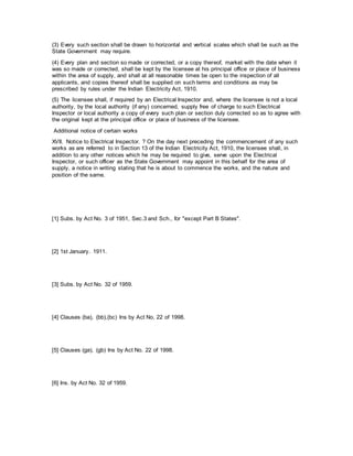 (3) Every such section shall be drawn to horizontal and vertical scales which shall be such as the
State Government may require.
(4) Every plan and section so made or corrected, or a copy thereof, market with the date when it
was so made or corrected, shall be kept by the licensee at his principal office or place of business
within the area of supply, and shall at all reasonable times be open to the inspection of all
applicants, and copies thereof shall be supplied on such terms and conditions as may be
prescribed by rules under the Indian Electricity Act, 1910.
(5) The licensee shall, if required by an Electrical Inspector and, where the licensee is not a local
authority, by the local authority (if any) concerned, supply free of charge to such Electrical
Inspector or local authority a copy of every such plan or section duly corrected so as to agree with
the original kept at the principal office or place of business of the licensee.
Additional notice of certain works
XVII. Notice to Electrical Inspector. ? On the day next preceding the commencement of any such
works as are referred to in Section 13 of the Indian Electricity Act, 1910, the licensee shall, in
addition to any other notices which he may be required to give, serve upon the Electrical
Inspector, or such officer as the State Government may appoint in this behalf for the area of
supply, a notice in writing stating that he is about to commence the works, and the nature and
position of the same.
[1] Subs. by Act No. 3 of 1951, Sec.3 and Sch., for "except Part B States".
[2] 1st January. 1911.
[3] Subs. by Act No. 32 of 1959.
[4] Clauses (ba), (bb),(bc) Ins by Act No. 22 of 1998.
[5] Clauses (ga), (gb) Ins by Act No. 22 of 1998.
[6] Ins. by Act No. 32 of 1959.
 