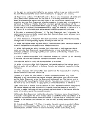 (e) the grant of a license under this Part for any purpose shall not in any way hinder or restrict
the grant of license to another person within the same area of supply for a like purpose;
(f) the provisions contained in the Schedule shall be deemed to be incorporated with and to form
part of, every license granted under this Part, save in so far as they are expressly added to,
varied or excepted by the license, and shall, subject to any such additions, variations or
exceptions which the State Government is hereby empowered to make, apply to the undertaking
authorised by the license: Provided that where a license is granted in accordance with the
provisions of clause IX of the Schedule for the supply of energy to other licensees for distribution
by them, then, in so far as such license relates to such supply, the provisions of clauses IV, V, VI,
VII, VIII and XII of the Schedule shall not be deemed to be incorporated with the license.
4. Revocation or amendment of licenses. ? (1) The State Government may, if in its opinion the
public interest so require and after consulting the State Electricity Board, revoke a licence in any
of the following cases, namely: ?
(a) where the licensee, in the opinion of the State Government, makes wilful and unreasonably
prolonged default in doing anything required of him by or under this Act;
(b) where the licensee breaks any of the terms or conditions of his license the breach of which is
expressly declared by such license to render it liable to revocation;
(c) where the licensee fails, within the period fixed in this behalf by his license or any longer
period which the State Government may substitute therefor by order under [Section 4A, sub-
section (1), and before exercising any of the powers conferred on him thereby in relation to the
execution of works. ?
(i) to show, to the satisfaction of the State Government, that he is in a position fully and efficiently
to discharge the duties and obligations imposed on him by his license, or
(ii) to make the deposit or furnish the security required by his license;
(d) where in the opinion of the State Government the financial position of the licensee is such
that he is unable fully and efficiently to discharge the duties and obligations imposed on him by
his license;
(e) where a licensee, in the opinion of the State Government, has made default in complying
with any direction issued under Section 22A.
(2) where in its opinion the public interest so permits, the State Government may, on the
application or with the consent of the licensee, and after consulting the State Electricity Board,
and the Central Government where that Government is interested, and if the licensee is not a
local authority, after consulting also the local authority, if any, concerned, revoke a license as to
the whole or any part of the area of supply upon such terms and conditions as it thinks fit.
(3) No license shall be revoked under sub-section (1) unless the State Government has given to
the licensee not less than three months notice, in writing stating the grounds on which it is
proposed to revoke the license and has considered any cause shown by the licensee within the
period of that notice, against the proposed revocation.
(4) Where the State Government might under sub-section (1) revoke a license it may instead of
revoking the license permit it to remain in force subject to such further terms and conditions as it
thinks fit to impose and any further terms or conditions so imposed shall be binding upon, and be
observed by, the licensee, and shall be of like force and effect as if they were contained in the
license.
4A. Amendment of licenses. ? (1) Where in its opinion the public interest so permits, the State
Government, on the application, of the licensee or otherwise and, after consulting the State
Electricity Board, and if the licensee is not a local authority, also the local authority, if any,
 