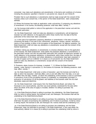 concerned, may make such alterations and amendments in the terms and conditions of a license,
including the provisions specified in Section 3, sub-section (2), clause (f), as it thinks fit:
Provided that no such alterations or amendments shall be made except with the consent of the
licensee unless such consent has, in the opinion of the State Government, been unreasonably
withheld.
(2) Where the licensee has made an application under sub-section (1) proposing any alterations
or amendment in his license, the following provisions shall have effect, namely: ?
(a) the licensee shall publish a notice of the application in the prescribed manner and with the
prescribed particulars;
(b) the State Government shall not make any alterations or amendments until all objections
received by it with reference to the application within three months from the date of the first
publication of the notice have been considered;
(c) in the case of an application proposing alterations or amendments in the area of supply
comprising the whole or any part of any cantonment, aerodrome, fortress, arsenal, dockyard or
camp or of any building or place in the occupation of the Government for defence purposes, the
State Government shall not make any alterations or amendments except with the consent of the
Central Government.
(3) Before making any alterations or amendments in a license otherwise than on the application
of the licensee, the State Government shall publish the proposed alterations or amendments in
the prescribed manner and with the prescribed particulars and consider all objections received by
it with reference to the proposed alterations or amendments within three months from the date of
the first publication of the notice; and where alterations or amendments have been proposed in
an area of supply such as is referred to in clause (c) of sub-section (2), the State Government
shall not make any alterations or amendments except with the consent of the Central
Government.
5. Provisions where license of a licensee, is revoked. ? (1) Where the State Government
revokes, under Section 4, sub-section (1), the license of a licensee, the following provisions shall
have effect, namely: ?
(a) the State Government shall serve a notice of revocation upon the licensee and shall fix a
date on which the revocation shall take effect; and on and with effect from that date, or on and
with effect from the date, if earlier, on which the undertaking of the licensee is sold to a purchaser
in pursuance of any of the succeeding clauses or is delivered to a designated purchaser in
pursuance of sub-section (3) all the powers and liabilities of the licensee under this Act shall
absolutely cease and determine;
(b) the State Government shall enquire from the State Electricity Board, and where the
lincensee is not a local authority, also from any local authority constituted for the area within
which the whole of the area of supply is included, whether it is willing to purchase the
undertaking:
(c) if the State Electricity Board is willing to purchase the undertaking, the State Government
shall, by notice in writing require the licensee to sell, and thereupon, the licensee shall sell the
undertaking to the State Electricity Board;
(d) if the State Electricity Board is not willing to purchase the undertaking, the State Government
shall have the option of purchasing the undertaking and if it elects to purchase, it shall by notice
in writing require the licensee to sell, and thereupon the license shall sell the undertaking to it;
(e) if the State Electricity Board is not willing to purchase the undertaking and the State
Government does not itself elect to purchase it, the State Government in any case where the
local authority referred to in clause (b) is willing to purchase the undertaking shall by notice in
 