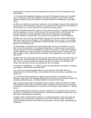 writing require the licensee to sell, and thereupon the licensee and sell the undertaking to that
local authority;
(f) if no sale of the undertaking is effected under any of the foregoing clauses and if any other
person is wiling to purchase the undertaking, the State Government may by notice in writing
require the licensee to sell, and thereupon the licensee shall sell the undertaking to such other
person.
(2) Where an undertaking is sold under sub-section (1) the purchaser shall pay to the licensee the
purchase price of the undertaking determined in accordance with the provisions of sub-section (1)
and (2) Section 7A, or as the case may be, sub-section (3) of that section.
(3) Where the State Government issues any notice under sub-section (1) requiring the licensee to
sell the undertaking, it may by such notice require the licensee to deliver, and thereupon the
licensee shall deliver on a date specified in the notice the undertaking to the designated
purchaser pending the determination and payment of the purchase price of the undertaking:
Provided that in any such case, the purchaser shall pay to the licensee, interest at the Reserve
Bank rate ruling at the time of delivery of the undertaking plus one per centum on the purchase
price of the undertaking for the period from the date of delivery of the undertaking to the date of
payment of the purchase price.
(4) Where before the date fixed in the notice issued under clause (a) of sub-section (1) as the
date on which the revocation of the license shall take effect, no notice has been issued to the
licensee requiring him to sell the undertaking or where for any reason no sale of the undertaking
has been effected under that sub-section, the licensee shall have the option of disposing of all
lands, buildings, works, materials and plant belonging to the undertaking in such manner as he
may think fit:
Provided that if the licensee does not exercise such option within a period of six months from the
aforesaid date, the State Government may forthwith cause the works of the licensee in, under,
over, along, or across any street to be removed and every such street to be reinstated, and
recover the cost of such removal and reinstatement from the licensee.
6. Purchase of undertakings. ? (1) Where a license has been granted to any person, not being a
local authority, the State Electricity Board shall, ?
(a) in the case of a license granted before the commencement of the Indian Electricity
(Amendment) Act, 1959 (32 of 1959), on the expiration of each such period as is specified in the
license; and
(b) in the case of license granted on or after the commencement of the said Act, on the
expiration of such period not exceeding [9][thirty] years and of every such subsequent period, not
exceeding [10][twenty] years, as shall be specified in this behalf in the license,
have the option of purchasing the undertaking and such option shall be exercised by the State
Electricity Board serving upon the licensee a notice in writing of not less than one year requiring
the licensee to sell the undertaking to it at the expiry of the relevant period referred to in this sub-
section.
(2) Where a State Electricity Board has not been constituted, or if constituted, does not elect to
purchase the undertaking, the State Government shall have the like option to be exercised in the
like manner of purchasing the undertaking.
(3) Where neither the State Electricity Board nor the State Government elects to purchase the
undertaking, any local authority constituted for an area within which the whole of the area of
supply is included shall have the like option to be exercised in the like manner of purchasing the
undertaking.
 