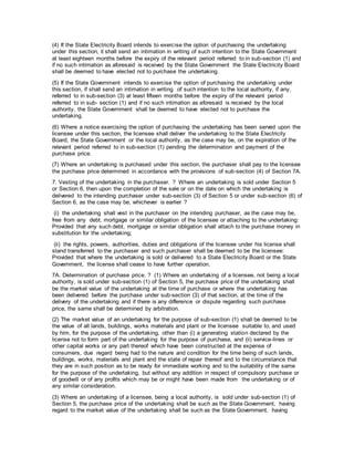 (4) If the State Electricity Board intends to exercise the option of purchasing the undertaking
under this section, it shall send an intimation in writing of such intention to the State Government
at least eighteen months before the expiry of the relevant period referred to in sub-section (1) and
if no such intimation as aforesaid is received by the State Government the State Electricity Board
shall be deemed to have elected not to purchase the undertaking.
(5) If the State Government intends to exercise the option of purchasing the undertaking under
this section, if shall send an intimation in writing of such intention to the local authority, if any,
referred to in sub-section (3) at least fifteen months before the expiry of the relevant period
referred to in sub- section (1) and if no such intimation as aforesaid is received by the local
authority, the State Government shall be deemed to have elected not to purchase the
undertaking.
(6) Where a notice exercising the option of purchasing the undertaking has been served upon the
licensee under this section, the licensee shall deliver the undertaking to the State Electricity
Board, the State Government or the local authority, as the case may be, on the expiration of the
relevant period referred to in sub-section (1) pending the determination and payment of the
purchase price.
(7) Where an undertaking is purchased under this section, the purchaser shall pay to the licensee
the purchase price determined in accordance with the provisions of sub-section (4) of Section 7A.
7. Vesting of the undertaking in the purchaser. ? Where an undertaking is sold under Section 5
or Section 6, then upon the completion of the sale or on the date on which the undertaking is
delivered to the intending purchaser under sub-section (3) of Section 5 or under sub-section (6) of
Section 6, as the case may be, whichever is earlier ?
(i) the undertaking shall vest in the purchaser on the intending purchaser, as the case may be,
free from any debt, mortgage or similar obligation of the licensee or attaching to the undertaking:
Provided that any such debt, mortgage or similar obligation shall attach to the purchase money in
substitution for the undertaking;
(ii) the rights, powers, authorities, duties and obligations of the licensee under his license shall
stand transferred to the purchaser and such purchaser shall be deemed to be the licensee:
Provided that where the undertaking is sold or delivered to a State Electricity Board or the State
Government, the license shall cease to have further operation.
7A. Determination of purchase price. ? (1) Where an undertaking of a licensee, not being a local
authority, is sold under sub-section (1) of Section 5, the purchase price of the undertaking shall
be the market value of the undertaking at the time of purchase or where the undertaking has
been delivered before the purchase under sub-section (3) of that section, at the time of the
delivery of the undertaking and if there is any difference or dispute regarding such purchase
price, the same shall be determined by arbitration.
(2) The market value of an undertaking for the purpose of sub-section (1) shall be deemed to be
the value of all lands, buildings, works materials and plant or the licensee suitable to, and used
by him, for the purpose of the undertaking, other than (i) a generating station declared by the
license not to form part of the undertaking for the purpose of purchase, and (ii) service-lines or
other capital works or any part thereof which have been constructed at the expense of
consumers, due regard being had to the nature and condition for the time being of such lands,
buildings, works, materials and plant and the state of repair thereof and to the circumstance that
they are in such position as to be ready for immediate working and to the suitability of the same
for the purpose of the undertaking, but without any addition in respect of compulsory purchase or
of goodwill or of any profits which may be or might have been made from the undertaking or of
any similar consideration.
(3) Where an undertaking of a licensee, being a local authority, is sold under sub-section (1) of
Section 5, the purchase price of the undertaking shall be such as the State Government, having
regard to the market value of the undertaking shall be such as the State Government, having
 