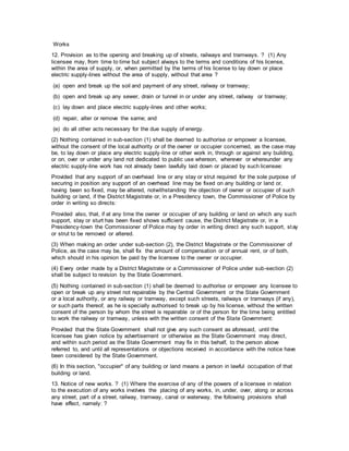 Works
12. Provision as to the opening and breaking up of streets, railways and tramways. ? (1) Any
licensee may, from time to time but subject always to the terms and conditions of his license,
within the area of supply, or, when permitted by the terms of his license to lay down or place
electric supply-lines without the area of supply, without that area ?
(a) open and break up the soil and payment of any street, railway or tramway;
(b) open and break up any sewer, drain or tunnel in or under any street, railway or tramway;
(c) lay down and place electric supply-lines and other works;
(d) repair, alter or remove the same; and
(e) do all other acts necessary for the due supply of energy.
(2) Nothing contained in sub-section (1) shall be deemed to authorise or empower a licensee,
without the consent of the local authority or of the owner or occupier concerned, as the case may
be, to lay down or place any electric supply-line or other work in, through or against any building,
or on, over or under any land not dedicated to public use whereon, wherever or whereunder any
electric supply-line work has not already been lawfully laid down or placed by such licensee:
Provided that any support of an overhead line or any stay or strut required for the sole purpose of
securing in position any support of an overhead line may be fixed on any building or land or,
having been so fixed, may be altered, notwithstanding the objection of owner or occupier of such
building or land, if the District Magistrate or, in a Presidency town, the Commissioner of Police by
order in writing so directs:
Provided also, that, if at any time the owner or occupier of any building or land on which any such
support, stay or sturt has been fixed shows sufficient cause, the District Magistrate or, in a
Presidency-town the Commissioner of Police may by order in writing direct any such support, stay
or strut to be removed or altered.
(3) When making an order under sub-section (2), the District Magistrate or the Commissioner of
Police, as the case may be, shall fix the amount of compensation or of annual rent, or of both,
which should in his opinion be paid by the licensee to the owner or occupier.
(4) Every order made by a District Magistrate or a Commissioner of Police under sub-section (2)
shall be subject to revision by the State Government.
(5) Nothing contained in sub-section (1) shall be deemed to authorise or empower any licensee to
open or break up any street not repairable by the Central Government or the State Government
or a local authority, or any railway or tramway, except such streets, railways or tramways (if any),
or such parts thereof, as he is specially authorised to break up by his license, without the written
consent of the person by whom the street is repairable or of the person for the time being entitled
to work the railway or tramway, unless with the written consent of the State Government:
Provided that the State Government shall not give any such consent as aforesaid, until the
licensee has given notice by advertisement or otherwise as the State Government may direct,
and within such period as the State Government may fix in this behalf, to the person above
referred to, and until all representations or objections received in accordance with the notice have
been considered by the State Government.
(6) In this section, "occupier" of any building or land means a person in lawful occupation of that
building or land.
13. Notice of new works. ? (1) Where the exercise of any of the powers of a licensee in relation
to the execution of any works involves the placing of any works, in, under, over, along or across
any street, part of a street, railway, tramway, canal or waterway, the following provisions shall
have effect, namely: ?
 