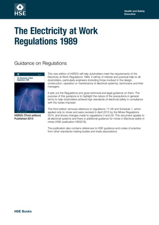 This new edition of HSR25 will help dutyholders meet the requirements of the
Electricity at Work Regulations 1989. It will be of interest and practical help to all
dutyholders, particularly engineers (including those involved in the design,
construction, operation or maintenance of electrical systems), technicians and their
managers.
It sets out the Regulations and gives technical and legal guidance on them. The
purpose of this guidance is to highlight the nature of the precautions in general
terms to help dutyholders achieve high standards of electrical safety in compliance
with the duties imposed.
This third edition removes reference to regulations 17–28 and Schedule 1, which
applied only to mines and were revoked in April 2015 by the Mines Regulations
2014, and shows changes made to regulations 3 and 29. This document applies to
all electrical systems and there is additional guidance for mines in Electrical safety in
mines (HSE publication HSG278).
The publication also contains references to HSE guidance and codes of practice
from other standards-making bodies and trade associations.
Guidance on Regulations
Guidance on Regulations
The Electricity at Work
Regulations 1989
Subtitle H6
Health and Safety
Executive
HSR25 (Third edition)
Published 2015
Health and Safety
Executive
The Electricity at Work
Regulations 1989
Subtitle H6
HSE Books
 