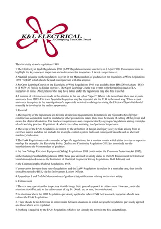The electricity at work regulations 1989
1 The Electricity at Work Regulations 1989 (EAW Regulations) came into force on 1 April 1990. This circular aims to
highlight the key issues on inspection and enforcement for inspectors. It is not comprehensive.
2 Practical guidance on the regulations is given in the Memorandum of guidance on the Electricity at Work Regulations
1989 HS(R)25 which should be read in conjunction with this circular.
3 An Open Learning Course on the Electricity at Work Regulations 1989 was available from HMSO bookshops - ISBN
0 11 8854437 (this is no longer in print) . The Open Learning Course was written with the training needs of LA
inspectors in mind. Other persons who may have duties under the regulations may also find it useful.
4 A number of references are made in this circular to the use of an "expert". Where LAs do not have their own experts,
assistance from HSE's Electrical Specialist Inspectors may be requested via the ELO in the usual way. Where expert
assistance is required in the investigation of a reportable incident involving electricity, the Electrical Specialist should
normally be involved at the earliest opportunity.
5. General
1.The majority of the regulations are directed at hardware requirements. Installations are required to be of proper
construction; conductors must be insulated or other precautions taken; there must be means of cutting off the power and
means for electrical isolation. The hardware requirements are complemented by a group of regulations stating principles
of safe working practice. Regulation 14, which covers live working, is of particular importance.
2.The scope of the EAW Regulations is limited by the definition of danger and injury solely to risks arising from an
electrical source and does not include, for example, control-system faults and consequent hazards such as aberrant
machinery behaviour.
3.The EAW Regulations revoke a number of specific regulations, but a number remain which either overlap or appear to
overlap, for example i.the Electricity Safety, Quality and Continuity Regulations 2002 (as amended): see the
introduction to the Memorandum of guidance.
ii.the Low Voltage Electrical Equipment (Safety) Regulations 1988 (made under the Consumer Protection Act 1987);
iii.the Building (Scotland) Regulations 2004: these give deemed to satisfy status to BS7671 Requirement for Electrical
Installations (also known as the Institution of Electrical Engineers Wiring Regulations, 16 th Edition); and
iv.the Cinematographic (Safety) Regulations, 1955.
If demarcation between these sets of regulations and the EAW Regulations is unclear in a particular case, then details
should be passed to HSE, via the Enforcement Liaison Officer.
4.Appendices 1 and 2 of the Memorandum of guidance list publications relating to electrical safety.
6. Enforcement
1.There is no expectation that inspectors should change their general approach to enforcement. However, particular
attention should be paid to the enforcement of reg 14. (Work on, or near, live conductors).
2.In situations where the 1908 Regulations previously applied or where HSW Act was used, inspectors should now
enforce the EAW Regulations.
3. There should be no difference in enforcement between situations in which no specific regulations previously applied
and those which were regulated
4. Nothing is required by the EAW Regulations which is not already the norm in the best undertakings.
 